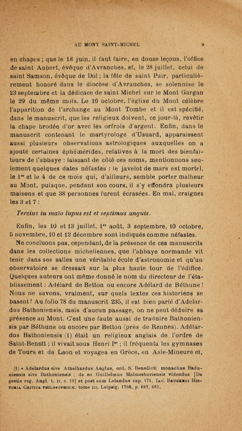 en chapes; que le 18 juin, il faut faire, en douze legons, l’office de saint Aubert, 6v6que d’Avranches, et, le 28 juiilet, celui de saint Samson, dvSque de Dol; la lAte de saint Pair, particulid- rement honors dans le diocdse d’Avranches, se solennise le 23 septembre et la dddicace de saint Michel sur le Mont Gargan le 29 da m6me mois. Le 16 octobre, feglise du Mont cdlebre l’apparition de l’archange au Mont Tombe et il est spdcifid, dans le manuscrit, que les religieux doivent, ce jour-la, revStir la chape brodde d’or avec les orfrois d’argent. Enfin, dans le manuscrit contenant le martyrologe d’LJsuard, apparaissent aussi plusieurs observations astrologiques auxquelles on a ajoute cerlaines dphemerides, relatives a la mort des bienfai- teurs de i’abbaye : laissant de cotd ces noms, mentionnons seu- lement quelques dates ndfastes : le javelot de mars est mortel, le ier et le 4 de ce mois qui, d’ailleurs, semble porter malbeur au Mont, puisque, pendant son cours, il s’y effondra plusieurs maisons et que 38 personnes furent dcrasdes. En mai, craignez les 3 et 7 : Tercius in ma'io lupus est et septimus anguis. Enfin, les 10 et 13 juillet, ler aout, 3 septembre, 10 octobre, 5 novembre, 10 et 12 decembre sont indiquds comme ndfastes. Ne concluons pas, cependant, de la presence de ces manuscrits dans les collections micheliennes, que Tabbaye normande vit tenir dans ses salles une veritable dcole d’astronomie et qu’un observatoire se dressait sur la plus haute tour de l’edifice. Quelques auteurs ont m6me donnd le nom du directeur de l’eta- blissement: Addlard de Betton ou encore Addlard de Bdthune ! Nous ne savons, vraiment, sur quels textes ces historiens se basent? Au folio 78 du manuscrit 235, il est bien parld d’Adelar- dus Bathoniensis, mais d’aucun passage, on ne peut ddduire sa presence au Mont. G’est une faute aussi de traduire Bathonien¬ sis par Bdthune ou encore par Betton (pres de Rennes). Addlar- dus Bathoniensis (1) btait un religieux anglais de l’ordre de Saint-Benoit; il vivait sous Henri I*r; il frdquenta les gymnases de Tours et de Laon et voyagea en Grece, en Asie-Mineure et, (1) « Adelardus sive Athelhardus Anglus, ord. S. Benedicti monachus Badu- niensis sive Bathoniensis ; de eo Guillelmus Malmesburiensis videndus [De gestis reg. Angl. t. n, c. 10] et post eum Lelandus cap. 171. Iac. Bruckrri His- toria Gritica philosophic^, tome hi, Leipsig, 1766, p. 682, 683.