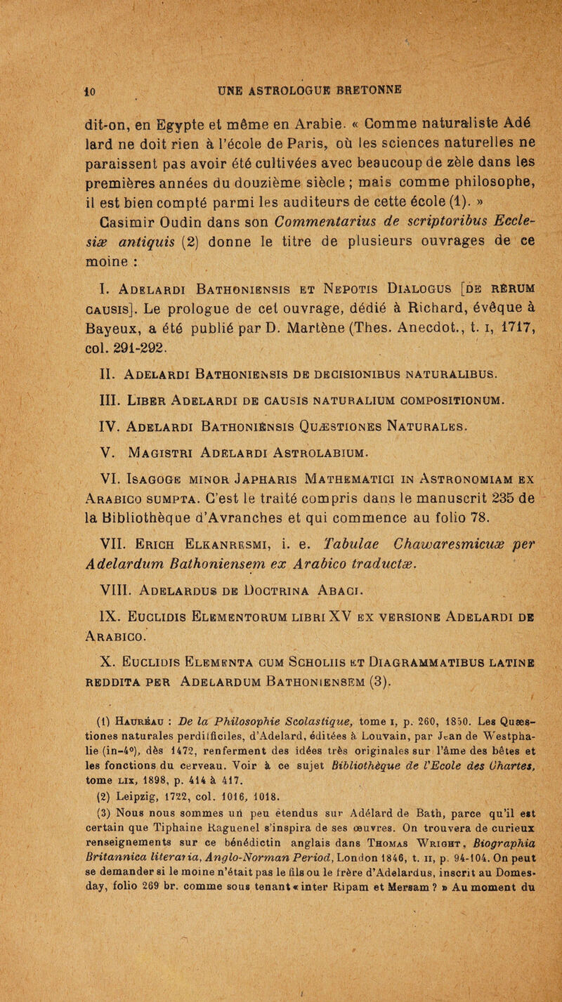 dit-on, en Egypte et mdme en Arabie. « Gomme naturalists Ad6 lard ne doit rien a 1’ecole de Paris, ou les sciences naturelles ne paraissent pas avoir dtd cultiv^es avec beaucoup de zdie dans les premieres anndes du douzieme sikcle ; mais comme philosophe, il est bien comply parmi les auditeurs de cette dcole (1). » Gasimir Oudin dans son Commentarius de scriptoribus Eccle- si& antiquis (2) donne le titre de plusieurs ouvrages de ce moine : I. Adelardi Bathoniensis et Nepotis Dialogus [de rerum gausis]. Le prologue de cel ouvrage, d6di6 k Richard, evSque a Bayeux, a 6t6 public par D. Martdne (Thes. Anecdot,, t i, 1717, col. 291-292. II. Adelardi Bathoniensis de degisionibus naturalibus. III. Liber Adelardi de gausis naturalium compositionum. IV. Adelardi Bathoniensis Qu^estiones Naturales. V. Magistri Adelardi Astrolabium. VI. ISAGOGE MINOR JAPHARIS MATHEMATICI IN ASTRONOMIAM EX Arabigo sumpta. G’est le traits compris dans le manuscrit 235 de la Bibliotheque a’Avranches et qui commence au folio 78. VII. Erich Elkanresmi, i. e. Tabulae Chawaresmicuae per Adelardum Bathoniensem ex Arabico traductae. VIII. Adelardus de Dogtrina Abaci. IX. Euclidis Elementorum libriXV ex versions Adelardi de Arabigo. X. Euclidis Elembnta gum Scholiis et Diagrammatibus latine reddita per Adelardum Bathoniensem (3). (1) Haureau : Be la Philosophie Scolastique, tome i, p. 260, 1850. Les Quaes- tiones naturales perdiificiles, d’Adelard, edit^es & Louvain, par Jean de Westpha- lie (in-4°), dks 1472, renferment des id^es tr&s originates sur Fame des betes et les fonctions du cerveau. Voir k ce sujet Bibliotheque de VEcole des Ghartes, tome lix, 1898, p. 414 k 417. (2) Leipzig, 1722, col. 1016, 1018. (3) Nous nous sommes uri peu etendus sur Ad61ard de Bath, parce qu’il est certain que Tiphaine Raguenel s’inspira de ses oeuvres. On trouvera de curieux renseignements sur ce b6n4dictin anglais dans Thomas Wright, Biographia Britannica literal ia, Anglo-Norman Period, London 1846, t. n, p. 94-104. On pent se demander si le moine n’^tait pas le fils ou le frkre d’Adelardus, inscrit au Domes¬ day, folio 269 br. comme sous tenant* inter Ripam et Mersam ? » Au moment du i