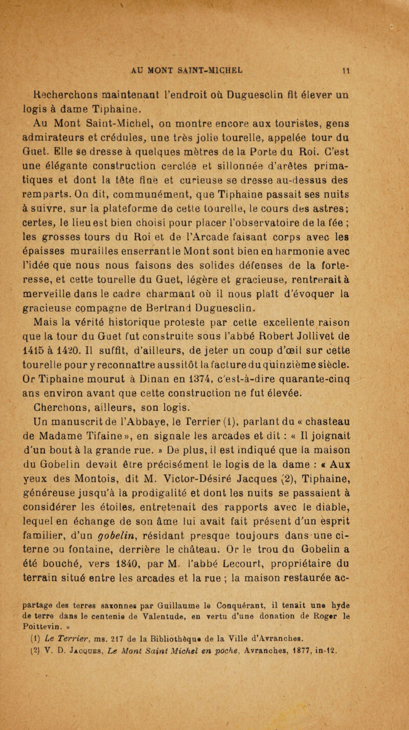 Hecherchons maintenant Tendroit ou Duguesclin fit Clever un logis a dame Tiphaine. Au Mont Saint-Michel, on montre encore aux touristes, gens admiratenrs et crydules,, une trbs jolie tourelle, appelbe tour du Guet. Elle se dresse a quelques metres de la Porte du Roi. G’est une yiygante construction cerclde et sillonnee d’ar^tes prima- tiques et dont la tftte fine et curieuse se dresse au-dessus des remparts. On dit, commun^ment, que Tiphaine passait ses nuits ci suivre, sur la plateforme de cette tourelle, le cours des astres; certes, le lieuest bien choisi pour placer l’observatoire de la f6e ; les grosses tours du Roi et de rArcade faisant corps avec les bpaisses muraiiles enserrantle Mont sont bien en harmonie avec l’id6e que nous nous faisons des solides defenses de la forte- resse, et cette tourelle du Guet, 16gbre et gracieuse, rentreraita merveille dans le cadre charmant ou il nous plait d’dvoquer la gracieuse compagne de Bertrand Duguesclin. Mais la v6ritb historique proteste par cette excellente raison que la tour du Guet fut construite sous Tabby Robert Jollivet de 1415 a 1420. II suffit, d’ailleurs, de jeter un coup d’oeil sur cette tourelle pour yreconnaltre aussitot lafactureduquinziemesi^cle. Or Tiphaine mourut a Dinan en 1374, c’est-a-dire quarante-cinq ans environ avant que cette construction ne fut elevSe. Cherchons, ailleurs, son logis. Un manuscrit de l’Abbaye, le Terrier (1), parlant du « chasteau de Madame Tifaine», en signale les arcades et dit : « II joignait d'un bout a la grande rue. » De plus, il est indiquy que la maison du Gobelin devait 6tre pr6cis6ment le logis de la dame : « Aux yeux des Montois, dit M. Victor-D6sire Jacques (2), Tiphaine, g^nbreuse jusqu’a la prodigality et dont les nuits se passaient a considyrer les ytoiles, entretenait des rapports avec le diable, lequel en echange de son ame lui avait fait prysent d'un esprit familier, d’un gobelin, rysidant presque toujours dans une ci- terne ou fontaine, derriyre le chateau. Or le trou du Gobelin a yty bouchy, vers 1840, par M. Tabby Lecourt, propriytaire du terrain situb entre les arcades et la rue ; la maison restaurye ac- partage des terres saxonnes par Guillaume le Conqu6rant, il tenait une hyde de terre dans le centenie de Valentude, en vertu d’une donation de Roger le Poittevin. » (1) Le Terrier, ms. 217 de la BibliotbAque de la Ville d’Avranches. (2) V. D. Jacques, Le Mont Saint Michel en poche, Avranches, 1877, in-1‘2.