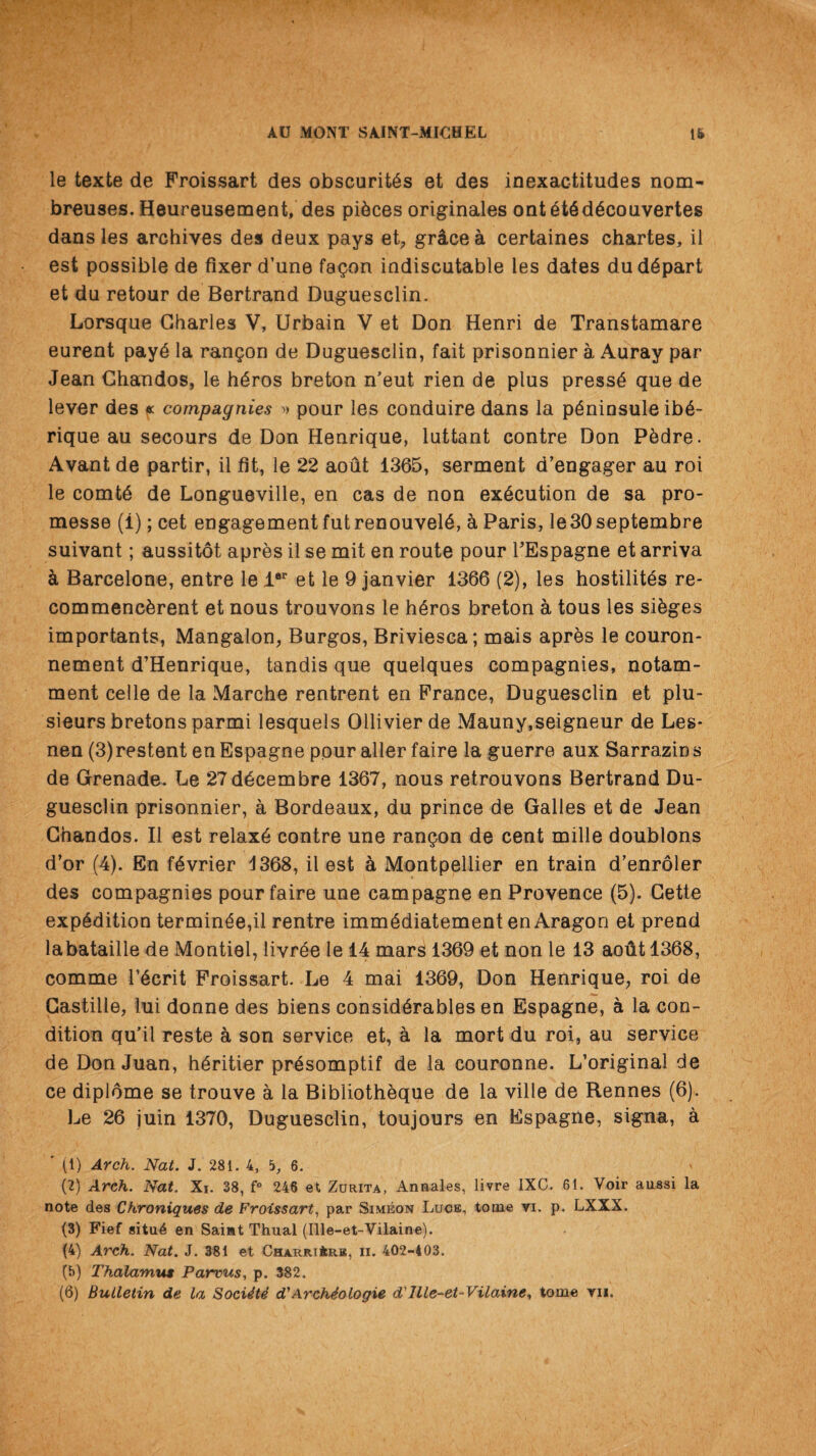 le texte de Froissart des obscuritSs et des inexactitudes nom- breuses. Heureusement, des pieces originates ont £t6d6couvertes dans les archives des deux pays et, gr&cea certaines chartes, il est possible de fixer d’une fagon indiscutable les dates du depart et du retour de Bertrand Duguesclin. Lorsque Charles V, Urbain V et Don Henri de Transtamare eurent pay6 la rangon de Duguesclin, fait prisonnier a Auray par Jean Chandos, le tteros breton n’eut rien de plus press£ que de lever des « compagnies » pour les conduire dans la p^ninsule ib6- rique au secours de Don Henrique, luttant contre Don P&dre. Avant de partir, il fit, le 22 aout 1365, serment d’engager au roi le comte de Longueville, en cas de non execution de sa pro- messe (i); cet engagementfutrenouvete, h Paris, le30septembre suivant; aussitot apres il se mit en route pour FEspagne et arriva ci Barcelone, entre le ler et le 9 janvier 1366 (2), les hostility re- commenchrent et nous trouvons le tteros breton a tous les steges importants, Mangalon, Burgos, Briviesca; mais apr&s le couron- nement d’Henrique, tandis que quelques compagnies, notam- ment celle de la Marche rentrent en France, Duguesclin et plu- sieurs bretons parmi lesquels Ollivierde Mauny,seigneur de Les- nen (3)restent enEspagne pour aller faire la guerre aux Sarrazins de Grenade. Le 27d£eembre 1367, nous retrouvons Bertrand Du¬ guesclin prisonnier, a Bordeaux, du prince de Galles et de Jean Chandos. Il est relax6 contre une rangon de cent mille doublons d’or (4). En tevrier 1368, il est a Montpellier en train d’enroler des compagnies pour faire une campagne en Provence (5). Cette expedition termitee,il rentre imntediatementen Aragon et prend labataille de Montiel, livtee le 14 mars 1369 et non le 13 aout 1368, comme lteerit Froissart. Le 4 mai 1369, Don Henrique, roi de Castille, lui donne des biens considerables en Espagne, a la con¬ dition qu'il reste a son service et, a la mort du roi, au service de Don Juan, heritier pr4somptif de la couronne. L’original de ce diplome se trouve a la Bibliothhque de la ville de Rennes (6). Le 26 juin 1370, Duguesclin, toujours en Espagne, signa, a ' (1) Arch. Nat. J. 281. 4, 5, 6. (2) Arch. Nat. Xi. 38, f° 246 et Zurita, Annales, livre IXC. 61. Voir aussi la note des Chroniques de Froissart, par Simeon Luce, tome vi. p. LXXX. (3) Fief situ6 en Saint Thual (Ille-et-Vilaine). (4) Arch. Nat. J. 381 et Charri4rb, ii. 402-403. (b) Thalamus Parvus, p. 382.