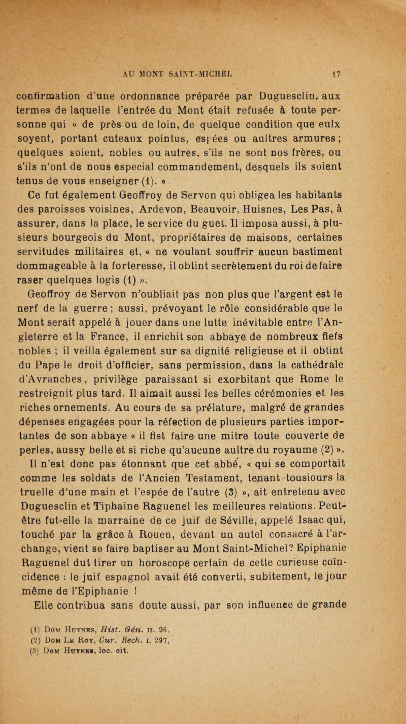 confirmation cTuiie ordonnance prdparde par Duguesclin, aux termes de laquelle l’entrde du Mont dtait refusde h toute per- sonne qui « de pr&s ou de loin, de quelque condition que eulx soyent, portant cuteanx pointus, espees ou aultres armures; quelques soient, nobles ou autres, s’ils ne sont nos fr&res, ou s’ils n’ont de nous especial commandement, desquels ils soient tenus de vous enseigner (1). » Ce fut dgalement Geoffroy de Servon qui obligea les habitants des paroisses voisines, Ardevon, Beauvoir, Huisnes, Les Pas, & assurer, dans la place, le service du guet. II imposa aussi, a plu- sieurs bourgeois du Mont, propridtaires de maisons, certaines servitudes militaires et, « ne voulant souffrir aucun bastiment dommageable a la forteresse, il obtint secrdtement du roi de faire raser quelques logis (1) ». Geoffroy de Servon n'oubliait pas non plus que l’argent est le nerf de la guerre; aussi, prdvoyant le role considerable que le Mont serait appeld a jouer dans une lutte inevitable entre 1’An- gleterre et la France, il enrichit son abbaye de nombreux fiefs nobles ; il veilla egalement sur sa dignite religieuse et il obtint du Pape le droit d’officier, sans permission, dans la cathedrale d’Avranches, privilege paraissant si exorbitant que Rome le restreignit plus tard. Il aimait aussi les belles ceremonies et les riches ornements. Au cours de sa preiature, malgre de grandes depenses engagdes pour la refection de piusieurs parties impor- tantes de son abbaye « il fist faire une mitre toute couverte de perles, aussy belle et si riche qu’aucune aultre du royaume (2) >». Il n’est done pas etonnant que cet abbe, « qui se comportait comme les soldats de l’Ancien Testament, tenant tousiours la truelle d'une main et 1’espde de Tautre (3) », ait entretenu avec Duguesclin et Tiphaine Raguenel les meilleures relations. Peut- dtre fuLelle la marraine de ce juif de Seville, appeld Isaac qui, touchd par la grace a Rouen, devant un autel consacrd a l’ar- change, vient se faire baptiser au Mont Saint-Michel? Epiphanie Raguenel dut tirer un horoscope certain de cette curieuse coin¬ cidence : le juif espagnol avait dtd converti, subitement, le jour mdme de TEpiphanie 1 Elle contribua sans doute aussi, par son influence de grande (1) Dom Huynes, Hist. Gdn. n. 96. (2) Dom Le Roy, Cur. Rech. i. 297, (3) Dom Huynes, loc. cit.