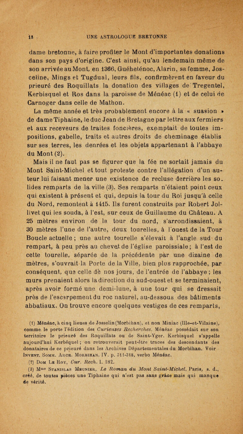 dame bretonne, a faire profiler le Mont d’importantes donations dans son pays d’origine. G’est ainsi, qu’au lendemain mdme de son arrivSeauMont, en 1366, Gu6het6noc, Alarin, sa femme, Jos- ceiine, Mings et Tugdual, leurs fils, confirmhrent en faveur du prieur6 des Roquillats la donation des villages de'Tregentel, Kerbisquel et Ros dans la paroisse de M6n6ac (1) et de celui de Garnoger dans celle de Mathon. La mSme annde et trhs probablement encore a la « suasion » de dame Tiphaine, le due Jean de Bretagne par lettre aux fermiers et aux receveurs de traites fonci&res, exemptait de toutes im¬ positions, gabelle, traits et autres droits de cheminage Stablis sur ses terres, les denrdes et les objets appartenant a Tabbaye du Mont (2). Mais il ne faut pas se figurer que la fde ne sortait jamais du Mont Saint-Michel et tout proteste contre l’allSgation d’un au¬ teur lui faisant mener une existence de recluse derriere les so. lides remparts de la ville (3). Ses remparts n’dtaient point ceux qui existent a present et qui, depuis la tour du Roi jusqu'a celle du Nord, remontent a 1415. Ils furent construits par Robert Jol- livet qui les souda, a Test, sur ceux de Guillaume du Chateau. A 25 metres environ de la tour du nord, s’arrondissaient, a 30 metres l’une de Tautre, deux tourelles, & Touest de la Tour Boucle actuede; une autre tourelle s’£levait a Tangle sud du rempart, a peu prds au chevetde Tdglise paroissiale; a Test de cette tourelle, s£par6e de la pr^chdente par une dizaine de m&tres, s’ouvrait la Porte de la Vide, bien plus rapprochde, par consequent, que cede de nos jours, de Tentr£e de Tabbaye; les murs prenaient alors la direction du sud-ouest et se terminaient, aprhs avoir forme une demi-lune, a une tour qui se dressait prds de Tescarpement du roc naturel, au-dessous des batiments abbatiaux. On trouve encore quelques vestiges de ces remparts, (1) M4n6ae,acinq lieues de Josselin(Morbihan), et non Miniac (Ille-et-Vilaine), comme le porte lAdition des Curieuses Recherches. M6n4ac poss6dait sur son territoire le prieur6 des Roquillats ou de Saint-Yger. Kerbisquel s’appelle aujourd’hui Kerb6quel; on retrouverait peut-etre traces des descendants des donataires de ce prieur6 dans les Archives D6partementales du Morbihan. Voir Invent, Somm. Arch. Morbihan. IV. p. 311-318, verbo M6n6ac. (?) Dom Le Roy, Cur. Rech. I. 282. (3) Mme Stanislas Meunier, Le Roman du Mont Saint-Michel. Paris, s. d., cr66, de toutes pieces une Tiphaine qui n’est pas sans grace mais qui manque de v6rit6.