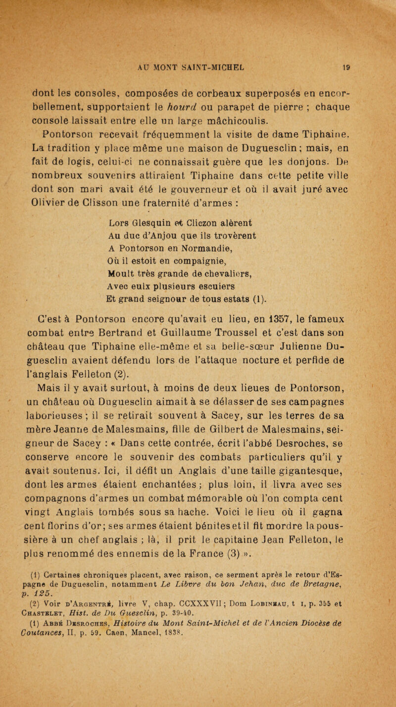dont les consoles, composdes de corbeaux superposes en encor- bellement, supportaient le hourd ou parapet de pierre ; chaque console laissait entre elle un large machicoulis. Pontorson recevait frdquemment la visite de dame Tiphaine. La tradition y place m&me une maison de Duguesclin; mais, en fait de logis, celui-ci ne connaissait gu&re que les donjons. De nombreux souvenirs attiraient Tiphaine dans cette petite ville dont son mari avait dtd le gouverneur et ou il avait jure avec Olivier de Glisson une fraternite d’armes : Lors Glesquin et Cliczon alerent Au due d’Anjou que ils troverent A Pontorson en Normandie, Oil il estoit en compaignie. Moult tres grande de chevaliers, Avec eulx plusieurs eseuiers Et grand seignour de tous estats (1). C’est h Pontorson encore qu’avait eu lieu, en 1357, le fameux combat entre Bertrand et Guillaume Troussel et e’est dans son chateau que Tiphaine elle-m£me et sa belle-soeur Julienne Du¬ guesclin ayaient d6fendu lors de l’attaque nocture et perfide de l’anglais Felleton (2). Mais il y avait surtout, a moins de deux lieues de Pontorson, un chateau ou Duguesclin aimait a se ddlasser de ses campagnes laborieuses ; il se retirait souvent a Sacey, sur les terres de sa mhre Jeanne de Malesmains, fille de Gilbert de Malesmains, sei¬ gneur de Sacey : « Dans cette contrde, dcrit 1’abbd Desroches, se conserve encore le souvenir des combats particuliers qu’il y avait soutenus. Ici, il ddfit un Anglais d’une taille gigantesque, dont les armes dtaient enchantdes; plus loin, il livra avec ses compagnons d’armes un combat memorable ou Ton compta cent vingt Anglais tombds sous sa hache. Voici le lieu ou il gagna cent florins d’or; ses armes dtaient bdnitesetil fit mordre lapous- siere a un chef anglais ; la, il prit le capitaine Jean Felleton, le plus renommd des ennemis de la France (3) ». (1) Certaines chroniques placent, avec raison, ce serment apr&s le retour d’Es- pagne de Duguesclin, notamment Le Libvre du bon Jehcm, due de Bretagne, p. 125. (2) Voir d’Argentre, livre V, chap. CCXXXVII; Dom Lobinbau, t i, p. 355 et Chastelet, Hist, de Du Guesclin, p. 39-40. (1) Abbe Desroches, Histoire du Mont Saint-Michel et de VAncien Dioc&se de Coutances, II, p. 59. Caen, Mancel, 1838.