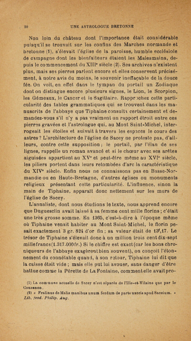 Non loin da chateau dont l’importance dtait considerable puisqu’il se trouvait sur les confins des Marches normande et bretoune (1), s’dlevait l’£glise de la paroisse, humble eccldsiole de campagne dont les bienfaiteurs dtaient les Malesmains, de- puis le commencement du XIUe sihcle (2). Ses archives n’existent plus, mais ses pierres parlent encore et elles conservent pr£cis£- ment, a notre avis du moins, le souvenir ineffaceable de la douce fee. On voit, en effet dans le tympan du portail un Zodiaque dont on distingue encore plusieurs signes, le Lion, le Scorpion, les GSmeaux, le Cancer et le Sagittaire. Rapprechez cette parti¬ cularity des tables grammatiques qui se trouvent dans les ma- nuscrits de l'abbaye que Tiphaine consulta certainement et de- mandez-vous s’il n’y a pas vraiment un rapport dtroit entre ces pierres gravdes et 1’astrologue qui, au Mont Saint-Michel, inter- rogeait les dtoiles et suivait a travers les espaces le cours des astres ? L’architecture de l’dglise de Sacey ne proteste pas, d’ail- leurs, contre cette supposition; le portail, par I’dlan de ses lignes, rappelle un roman avancd et si le choeur avec ses aretes aiguisdes appartient au XVe et peut-dtre m§me au XVI0 sidcle, les piliers portent dans leurs retombdes d’arc la caractdristique du XIV® sidcle. Enfin nous ne connaissons pas en Basse-Nor- mandieouen Haute-Bretagne, d’autres dglises ou monuments religieux prdsentant cette particularity. L’influence, sinon la main de Tiphaine, apparait done nettement sur les murs de l’yglise de Sacey. L’annaliste, dont nous ytudions letexte, nous apprend encore que Duguesclin avait laissd a sa femme cent mille florins ; c’dtait une tres grosse somme. En 1365, e’est-a-dire a 1’dpoque mdme ou Tiphaine venait habiter au Mont Saint-Michel, le florin pe- sait exactement 3 gr. 824 d’or fin; sa valeur ytait de 13f,17. Le trysor de Tiphaine s'dlevait done a un million trois centdix-sept millefrancs(1.317.000fr.) Si le chiffre est exact (car les bons chro- niqueurs de l’abbaye exagdrentbien souvent), on con^oit l’dton- nement du connytable quand, a son retour, Tiphaine lui dit que la caisse ytait vide ; mais el le put lui avouer, sans danger d’etre battue comme la Pdrette de La Fontaine, comment elle avaitpro- (1) La commune actuelle de S%cey n’est separ6e de l’llle-et-Vilaine que par le Couesnon. (2) « Fralinus de Malis manibus unum feodum de parte uxoris apud Saceium. * Lib. feod. Philip. Aug.