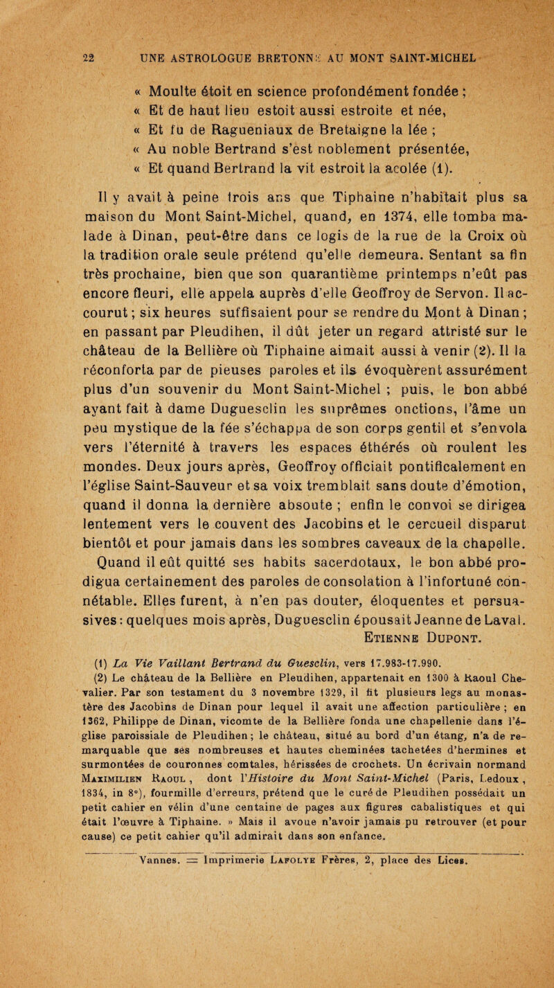 « Moulte 6toit en science profond^ment fondle ; « Et de haut lien estoit aussi estroite et n6e, « Et fu de Ragueniaux de Bretaigne la 16e ; « Au noble Bertrand s’est noblement pr6sent6e, « Et quand Bertrand la vit estroit la acolde (1). II y avait a peine trois ans que Tiphaine n’habitait plus sa maison du Mont Saint-Michel, quand, en 1374, elle tomba ma* lade a Dinan, peut-^tre dans ce logis de la rue de la Croix oil la tradition orale seule prdtend qu’elle demeura. Sentant sa fin tr&s prochaine, bien que son quarantikme printemps n’eiit pas encore fleuri, elle appela aupr&s d’elle Geoffrey de Servon. II ac- courut; six heures suffisaient pour se rendre du Mont a Dinan; en passant par Pleudihen, il dut jeter un regard attristS sur le ch&teau de la Belli&re ou Tiphaine aimait aussi a venir (2). II la rdconforta par de pieuses paroles et ils 6voqu&rent assur^ment plus d’un souvenir du Mont Saint-Michel ; puis, le bon abbd ayant fait a dame Duguesclin les supr&mes onctions, Tame un peu mystique de la fde s’dchappa de son corps gentil et s'envola vers l’dternitd k travers les espaces 6th6rds oil roulent les mondes. Deux jours apres, Geoffroy officiait pontificalement en l’eglise Saint-Sauveur et sa voix tremblait sans doute demotion, quand il donna la dernikre absoute ; enfin le convoi se dirigea lentement vers le couvent des Jacobins et le cercueil disparut bientot et pour jamais dans les sombres caveaux de la chapelle, Quand il eut quitt6 ses habits sacerdotaux, le bon abbd pro- digua certainement des paroles de consolation a I’infortunS eon- ndtable. Elies furent, a n’en pas douter, dloquentes et persua¬ sives : quelques mois apr&s, Duguesclin 6pousait Jeanne de Laval. Etienne Dupont. (1) La Vie Vaillant Bertrand du Guesclin, vers 17.983-17.990. (2) Le chateau de la Belliere en Pleudihen, appartenait en 1300 h Raoul Che¬ valier. Par son testament du 3 novembre 1329, il tit plusieurs legs au monas- t&re des Jacobins de Dinan pour lequel il avait une affection particuliere ; en 1362, Philippe de Dinan, vicomte de la Belliere fonda une chapellenie dans 1’4- glise paroissiale de Pleudihen; le chateau, situe au bord d’un 6tang, n’a de re- marquable que ses nombreuses et hautes chemin6es tachet4es d’hermines et surmont6es de couronnes comtales, h6riss6es de crochets. Un 6crivain normand Maximilien Raoul , dont YHistoire du Mont Saint-Michel (Paris, Ledoux , 1834, in 8°), fourmille d’erreurs, pretend que le cur4de Pleudihen possedait un petit cahier en v61in d’une centaine de pages aux figures cabalistiques et qui 6tait l’oeuvre & Tiphaine. » Mais il avoue n’avoir jamais pu retrouver (et pour cause) ce petit cahier qu’il admirait dans son enfance. Vannes. = Imprimerie Lafolye Freres, 2, place des Lices.