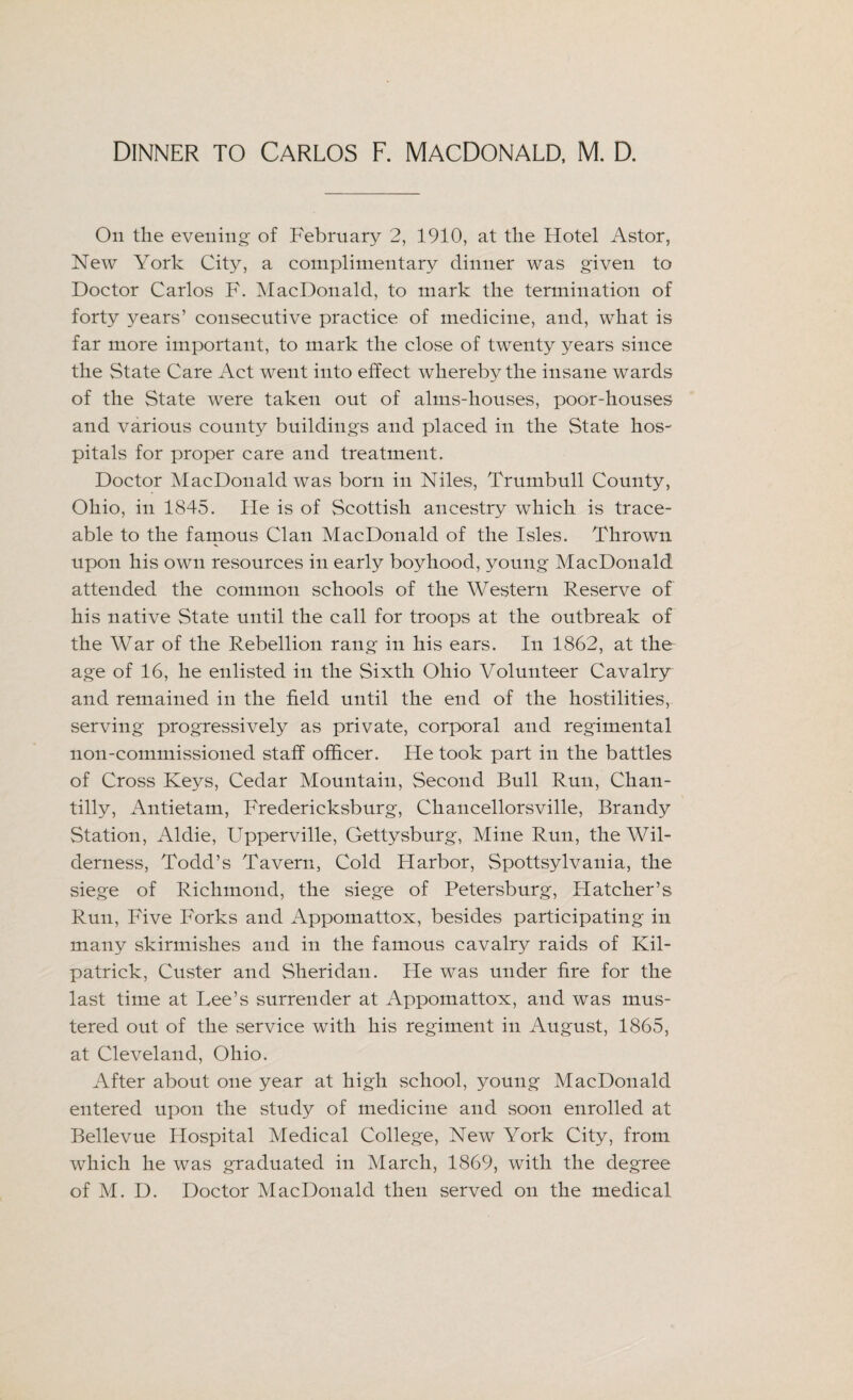 On the evening of February 2, 1910, at the Hotel Astor, New York City, a complimentary dinner was given to Doctor Carlos F. MacDonald, to mark the termination of forty years’ consecutive practice of medicine, and, what is far more important, to mark the close of twenty years since the State Care Act went into effect whereby the insane wards of the State were taken out of alms-honses, poor-houses and various county buildings and placed in the State hos¬ pitals for proper care and treatment. Doctor MacDonald was born in Niles, Trumbull County, Ohio, in 1845. He is of Scottish ancestry which is trace¬ able to the famous Clan MacDonald of the Isles. Thrown upon his own resources in early boyhood, young MacDonald attended the common schools of the Western Reserve of his native State until the call for troops at the outbreak of the War of the Rebellion rang in his ears. In 1862, at the age of 16, he enlisted in the Sixth Ohio Volunteer Cavalry and remained in the held until the end of the hostilities, serving progressively as private, corporal and regimental non-commissioned staff officer. He took part in the battles of Cross Keys, Cedar Mountain, Second Bull Run, Chan¬ tilly, Antietam, Fredericksburg, Chancellorsville, Brandy Station, Aldie, Upperville, Gettysburg, Mine Run, the Wil¬ derness, Todd’s Tavern, Cold Harbor, Spottsylvania, the siege of Richmond, the siege of Petersburg, Hatcher’s Run, Five Forks and Appomattox, besides participating in many skirmishes and in the famous cavalry raids of Kil¬ patrick, Custer and Sheridan. He was under fire for the last time at Lee’s surrender at Appomattox, and was mus¬ tered out of the service with his regiment in August, 1865, at Cleveland, Ohio. After about one year at high school, young MacDonald entered upon the study of medicine and soon enrolled at Bellevue Hospital Medical College, New York City, from which he was graduated in March, 1869, with the degree of M. D. Doctor MacDonald then served on the medical