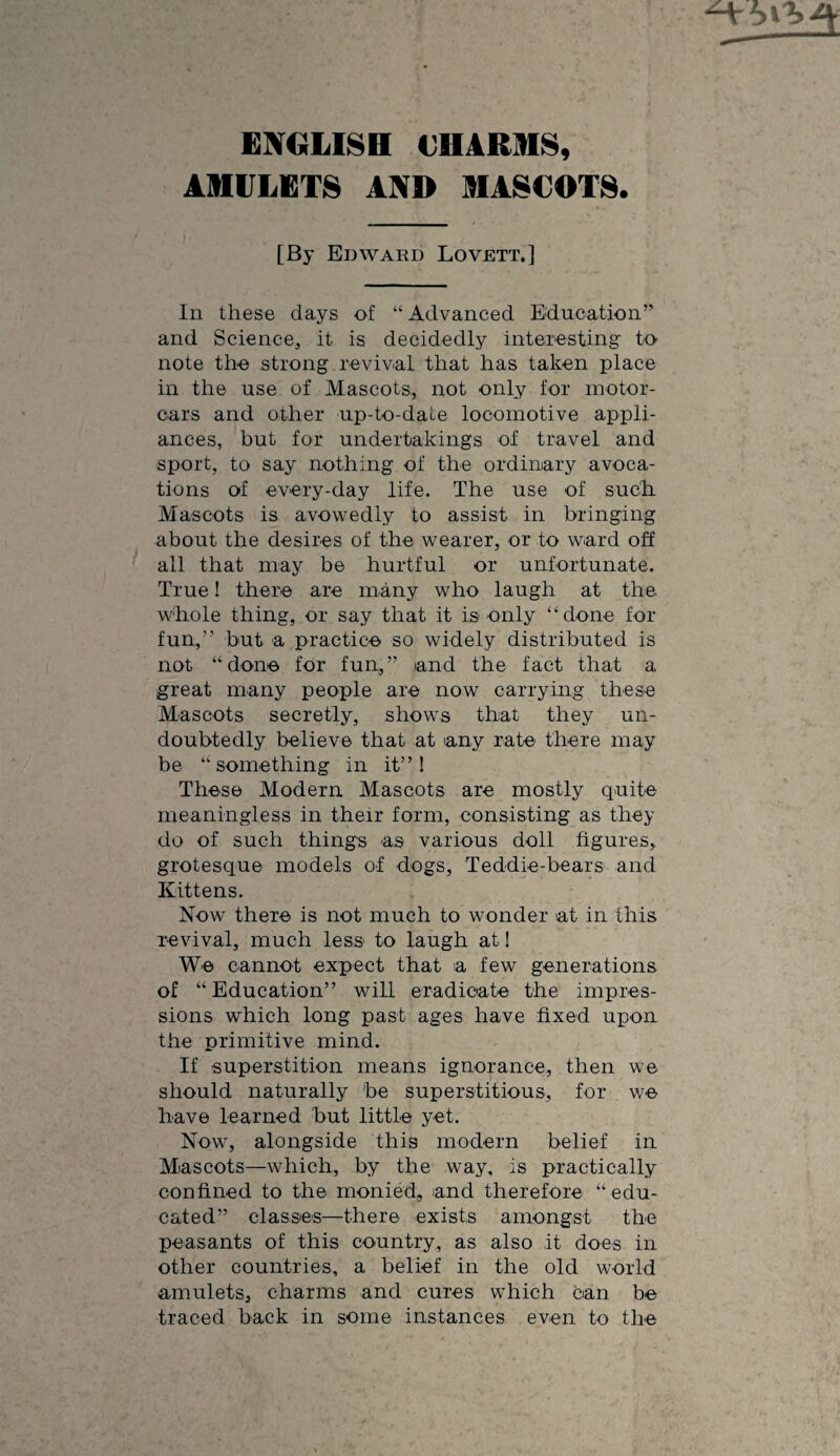 EETCiLlSH VHARinS, AMULETS AND MASCOTS. [By Edward Lovett.] In these days of “ Advanced Education’’ and Science^ it is decidedly interesting to note the strong revival that has taken place in the use of Mascots, not only for motor¬ cars and other up-to-date locomotive appli¬ ances, but for undertakings of travel and sport, to say nothing of the ordinary avoca¬ tions of every-day life. The use of sudh Mascots is avowedly to assist in bringing about the desires of the wearer, or to ward off all that may be hurtful or unfortunate. True! there are many who laugh at the whole thing, or say that it is only “done for fun,” but a practice so widely distributed is not “done for fun,” and the fact that a great many people are now carrying these Mascots secretly, shows that they un¬ doubtedly believe that at any rate' there may be “something in it” I These Modern Mascots are mostly quite meaningless in their form, consisting as they do of such things as various doll figures, grotesque models of dogs, Teddie-bears and Kittens. Now there is not much to wonder at in this revival, much less to laugh at! We cannot expect that a few generations of “ Education” will eradicate the impres¬ sions which long past ages have fixed upon the primitive mind. If superstition means ignorance, then we should naturally be superstitious, for we have learned but little yet. Now, alongside this modern belief in Mascots—which, by the way, is practically confined to the monied, and therefore “edu¬ cated” classes—there exists amongst the peasants of this country, as also it does in other countries, a belief in the old world amulets, charms and cures which can be traced back in some instances even to the