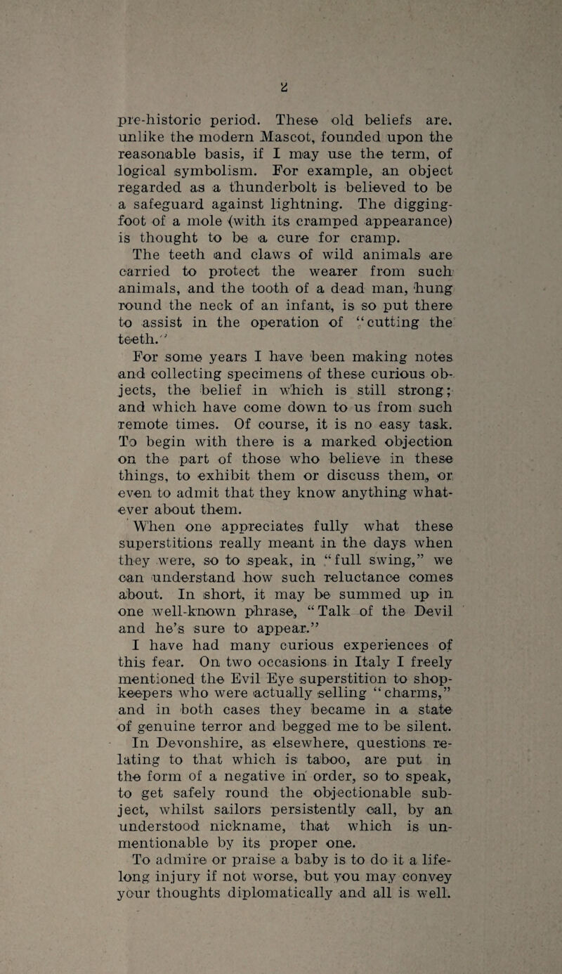 pre-historic period. Theso old beliefs are. unlike the modern Mascot, founded upon the reasonable basis, if I miay use the term, of logical symbolism. For example, an object regarded as a thunderbolt is believed to be a safeguard against lightning. The digging- foot of a mole {with its cramped appearance) is thought to be a cure for cramp. The teeth and claws of wild animals are carried to protect the wearer from such animals, and the tooth of a dead man, hung round the neck of an infant, is so put there to assist in the operation of “cutting the teeth. For some years I have been making notes and collecting specimens of these curious ob¬ jects, the belief in which is still strong; and which have come down to us from such remote times. Of course, it is no easy task. To begin with there is a marked objection on the part of those who believe in these things, to exhibit them or discuss them, or even to admit that they know anything what¬ ever about them. When one appreciates fully what these superstitions really meant in the days when they were, so to speak, in “full swing,” we can understand how such reluctance comes about. In short, it may be summed up in one well-known phrase, “ Talk of the Devil and he’s sure to appear.” I have had many curious experiences of this fear. On two occasions in Italy I freely mentioned the Evil Eye superstition to shop¬ keepers who were actually selling “charms,” and in both cases they became in a state' of genuine terror and begged me to be silent. In Devonshire, as elsewhere, questions re¬ lating to that which is taboo, are put in the form of a negative in order, so to speak, to get safely round the objectionable sub¬ ject, whilst sailors persistently call, by an understood nickname, that which is un¬ mentionable by its proper one. To admire or praise a baby is to do it a life¬ long injury if not worse, but you may convey your thoughts diplomatically and all is well.