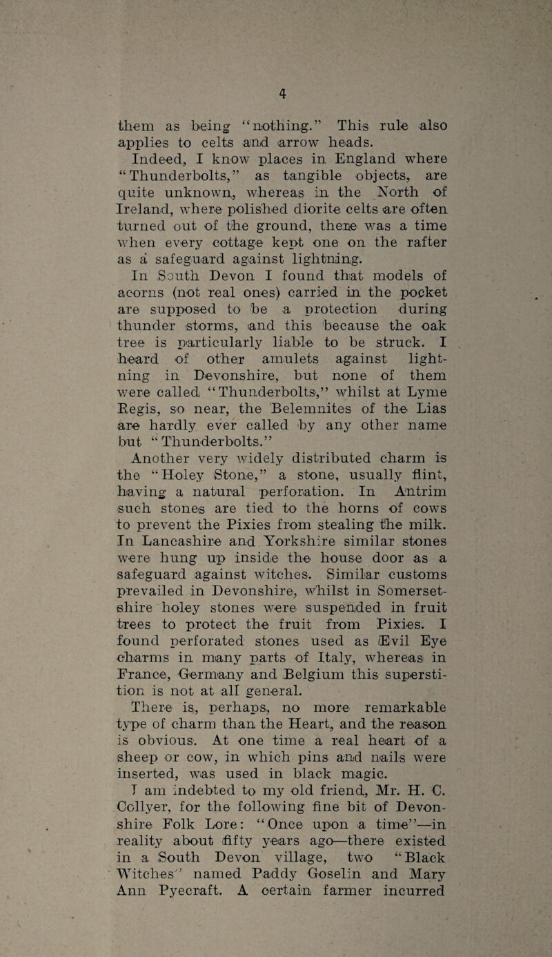 them as being “nothing.” This rule also applies to celts and arrow heads. Indeed, I know places in England where “Thunderbolts,” as tangible objects, are quite unknown, whereas in the North of Ireland, where polished diorite celts are often turned out of the ground, the:ne v/as a time when every cottage kept one on the rafter as a safeguard against lightning. In South Devon I found that models of acorns (not real ones) carried in the pocket are supposed to be a protection during thunder storms, and this because the oak tree is particularly liable to be struck. I heard of other amulets against light¬ ning in Devonshire, but none of them v/ere called “Thunderbolts,” whilst at Lyme Eegis, so near, the Belemnites of the Lias are hardly ever called by any other name but “ Thunderbolts.” Another very widely distributed charm is the “Holey Stone,” a stone, usually flint, having a natural perforation. In Antrim such stones are tied to the horns of cows to prevent the Pixies from stealing the milk. In Lancashire and Yorkshire similar stones were hung up inside the house door as a safeguard against witches. Similar customs prevailed in Devonshire, whilst in Somerset¬ shire holey stones v/ere suspended in fruit trees to protect the fruit from Pixies. I found perforated stones used as Evil Eye eharms in many parts of Italy, whereas in Prance, Germany and Belgium this supersti¬ tion is not at all general. There is„ perhaps, no more remarkable type of charm than the Heart, and the reason is obvious. At one time a real heart of a sheep or cow, in which pins and nails were inserted, was used in black magic. T am indebted to my old friend, Mr. H. C. Collyer, for the following fine bit of Devon¬ shire Folk Lore: “Once upon a time”—in reality about fifty years ago—there existed in a South Devon village, two “Black Witches” named Paddy Goselin and Mary Ann Pyecraft. A certain farmer incurred