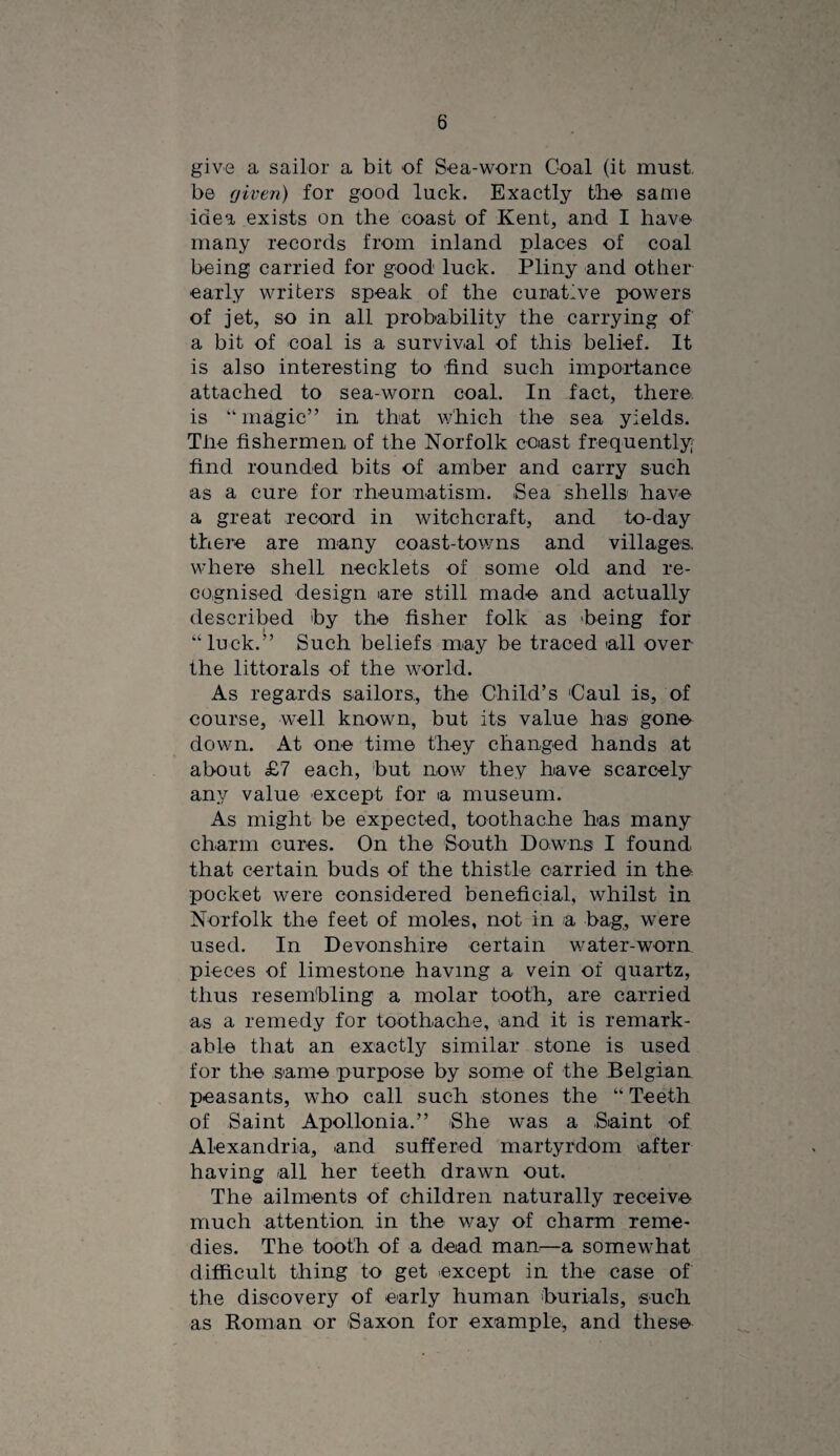 give a sailor a bit of Sea-worn Coal (it must, be given) for good luck. Exactly tb© same idea exists on the coast of Kent, and I have many records from inland places of coal being carried for good luck. Pliny and other early writers speak of the curative powers of jet, so in all probability the carrying of a bit of coal is a survival of this belief. It is also interesting to find such impoidance attached to sea-worn coal. In fact, there is “magic” in that v;hich the sea yields. The fishermen of the Norfolk coast frequently; find rounded bits of amber and carry such as a cure for rheumatism. Sea shells have a great record in witchcraft, and to-day there are many coast-tov/ns and villages, where shell necklets of some old and re¬ cognised design are still made and actually described by the fisher folk as 'being for “luck.^’ Such beliefs may be traced all over the littorals of the world. As regards sailors., the Child’s Caul is, of course, well known, but its value has gone down. At one time they changed hands at about £7 each, but now they have scarcely any value except for a museum. As might be expected, toothache has many charm cures. On the South Downs I found that certain buds of the thistle carried in the pocket were considered beneficial, whilst in Norfolk the feet of moles, not in a bag, were used. In Devonshire certain v/ater-worn pieces of limestone having a vein of quartz, thus resembling a molar tooth, are carried as a remedy for toothache, and it is remark¬ able that an exactly similar stone is used for the same purpose by some of the Belgian peasants, who call such stones the “ Teeth of Saint Apollonia.” She w^as a Saint of Alexandria, and suffered martyrdom after having all her teeth drawn out. The ailments of children naturally receive much attention in the way of charm reme¬ dies. The tooth of a dead man:—a somewhat difficult thing to get except in the case of the discovery of early human burials, such as Roman or Saxon for example, and these
