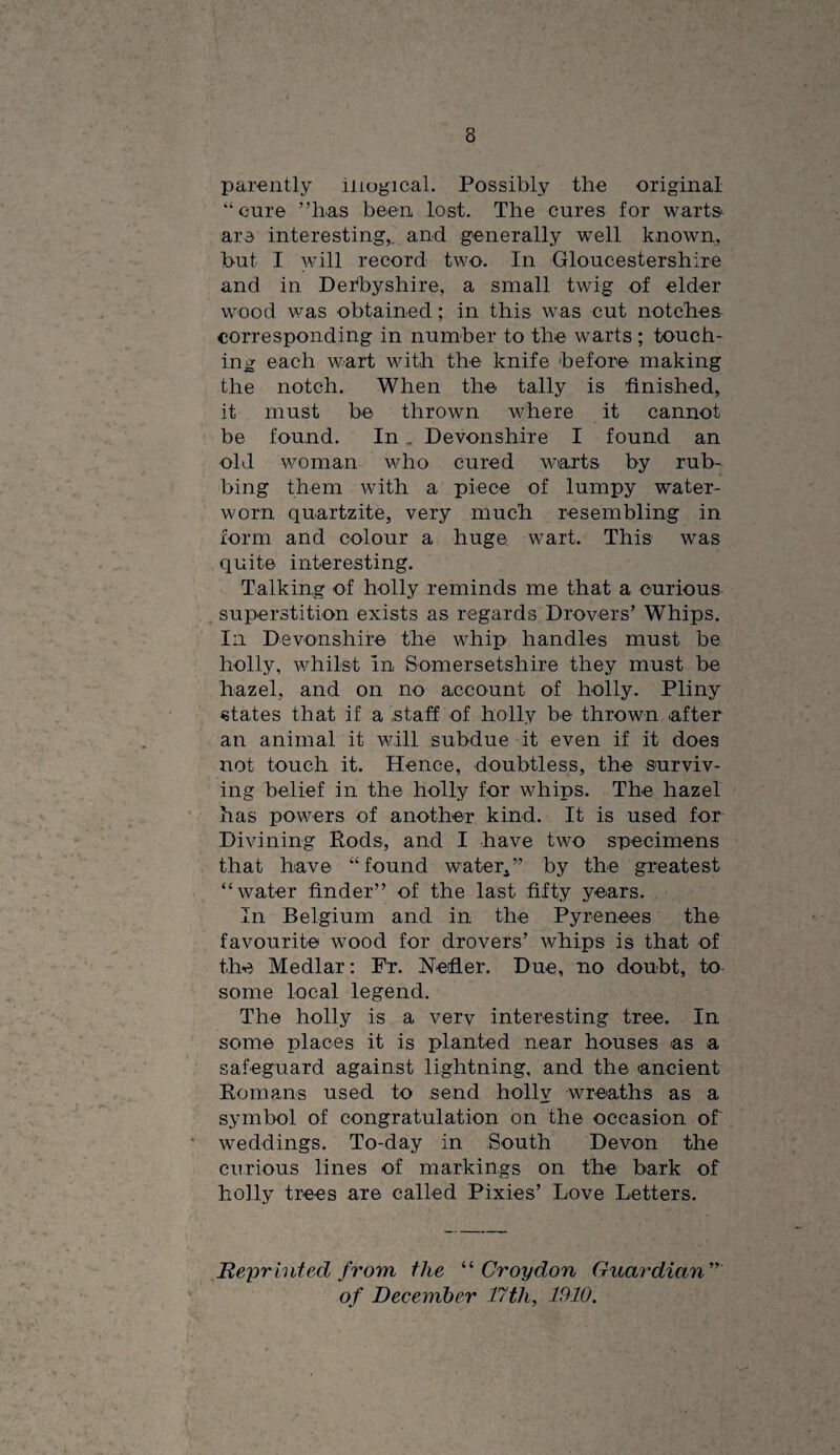 parently illogical. Possibly the original “cure ’’has been lost. The cures for warts^ are interesting,, and generally well known, but I y/ill record two. In Gloucestershire and in Der^byshire, a small twig of elder wood was obtained ; in this was cut notches corresponding in number to the warts ; touch¬ ing each wart with the knife before making the notch. When the tally is finished, it must be thrown where it cannot be found. In. Devonshire I found an old v/oman v/ho cured warts by rub¬ bing them with a piece of lumpy water- worn quartzite, very much resembling in form and colour a huge wart. This was quite interesting. Talking of holly reminds me that a curious superstition exists as regards Drovers’ Whips. Ill Devonshire the whip handles must be holly, v/hilst In Somersetshire they must be hazel, and on no account of holly. Pliny states that if a staff of holly be thrown after an animal it will subdue it even if it does not touch it. Hence, doubtless, the surviv¬ ing belief in the holly for whips. The hazel has powers of another kind. It is used for Divining Pods, and I have two specimens that have “found water^” by the greatest “water finder” of the last fifty years. In Belgium and in the Pyrenees the favourite wood for drovers’ whips is that of the Medlar: Fr. Nefler. Due, no doubt, to some local legend. The holly is a verv interesting tree. In some places it is planted near houses as a safeguard against lightning, and the ancient Komans used to send holly wreaths as a symbol of congratulation on the occasion of weddings. To-day in South Devon the curious lines of markings on the bark of holly trees are called Pixies’ Love Letters. Bepr hit ed from the '‘^Croydon Guardian'''' of December 17th, 1910.