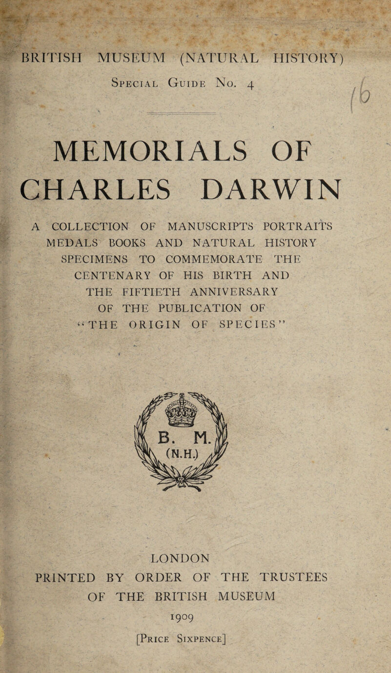 Special Guide No. 4 MEMORIALS OF CHARLES DARWIN A COLLECTION OF MANUSCRIPTS PORTRAITS MEDALS^ BOOKS AND NATURAL HISTORY SPECIMENS TO COMMEMORATE THE CENTENARY OF HIS BIRTH AND THE FIFTIETH ANNIVERSARY OF THE PUBLICATION OF ‘^THE ORIGIN OF SPECIES” LONDON PRINTED BY ORDER OF THE TRUSTEES OF THE BRITISH MUSEUM 1909 [Price Sixpence]