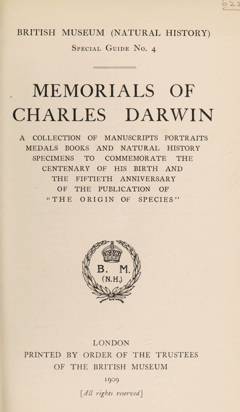 Special Guide No. 4 MEMORIALS OF CHARLES DARWIN A COLLECTION OF MANUSCRIPTS PORTRAITS MEDALS BOOKS AND NATURAL HISTORY SPECIMENS TO COMMEMORATE THE CENTENARY OF HIS BIRTH AND THE FIFTIETH ANNIVERSARY OF THE PUBLICATION OF ‘‘THE ORIGIN OF SPECIES’’ LONDON PRINTED BY ORDER OF THE TRUSTEES OF THE BRITISH MUSEUM 1909 [Y// rights reserved'\