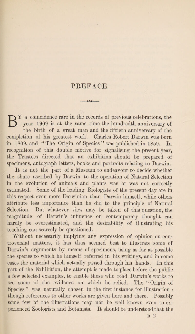 PREFACE. By a coincidence rare in the records of previous celebrations, the year 1909 is at the same time the hundredth anniversary of the birth of a great man and the fiftieth anniversary of the completion of his greatest work. Charles Eobert Darwin was born in 1809, and “The Origin of Species ” was published in 1859. In recognition of this double motive for signalising the present year, the Trustees directed that an exhibition should be prepared of specimens, autograph letters, books and portraits relating to Darwin. It is not the part of a Museum to endeavour to decide whether the share ascribed by Darwin to the operation of Natural Selection in the evolution of animals and plants was or was not correctly estimated. Some of the leading Biologists of the present day are in this respect even more Darwinian than Darwin himself, while others attribute less importance than he did to the principle of Natural Selection. But whatever view may be taken of this question, the magnitude of Darwin’s influence on contemporary thought can hardly be overestimated, and the desirability of illustrating his teaching can scarcely be questioned. Without necessarily implying any expression of opinion on con¬ troversial matters, it has thus seemed best to illustrate some of Darwin’s arguments by means of specimens, using as far as possible the species to which he himself referred in his writings, and in some cases the material which actually passed through his hands. In this part of the Exhibition, the attempt is made to place before the public a few selected examples, to enable those who read Darwin’s works to see some of the evidence on which he relied. The “ Origin of Species ” was naturally chosen in the first instance for illustration : though references to other works are given here and there. Possibly some few of the illustrations may not be well known even to ex¬ perienced Zoologists and Botanists. It should be understood that the