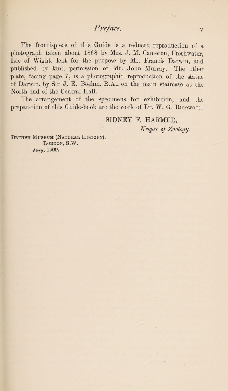 The frontispiece of this Guide is a reduced reproduction of a photograph taken about 1868 by Mrs. J. M. Cameron, Freshwater, Isle of Wight, lent for the purpose by Mr. Francis Darwin, and published by kind permission of Mr. John Murray. The other plate, facing page 7, is a photographic reproduction of the statue of Darwin, by Sir J. E. Boehm, R.A., on the main staircase at the North end of the Central Hall. The arrangement of the specimens for exhibition, and the preparation of this Guide-book are the work of Dr. W. G. Ridewood. SIDNEY F. HARMER, Keeper of Zoology. Beitish Museum (Natural History), London, S.W. July, 1909,