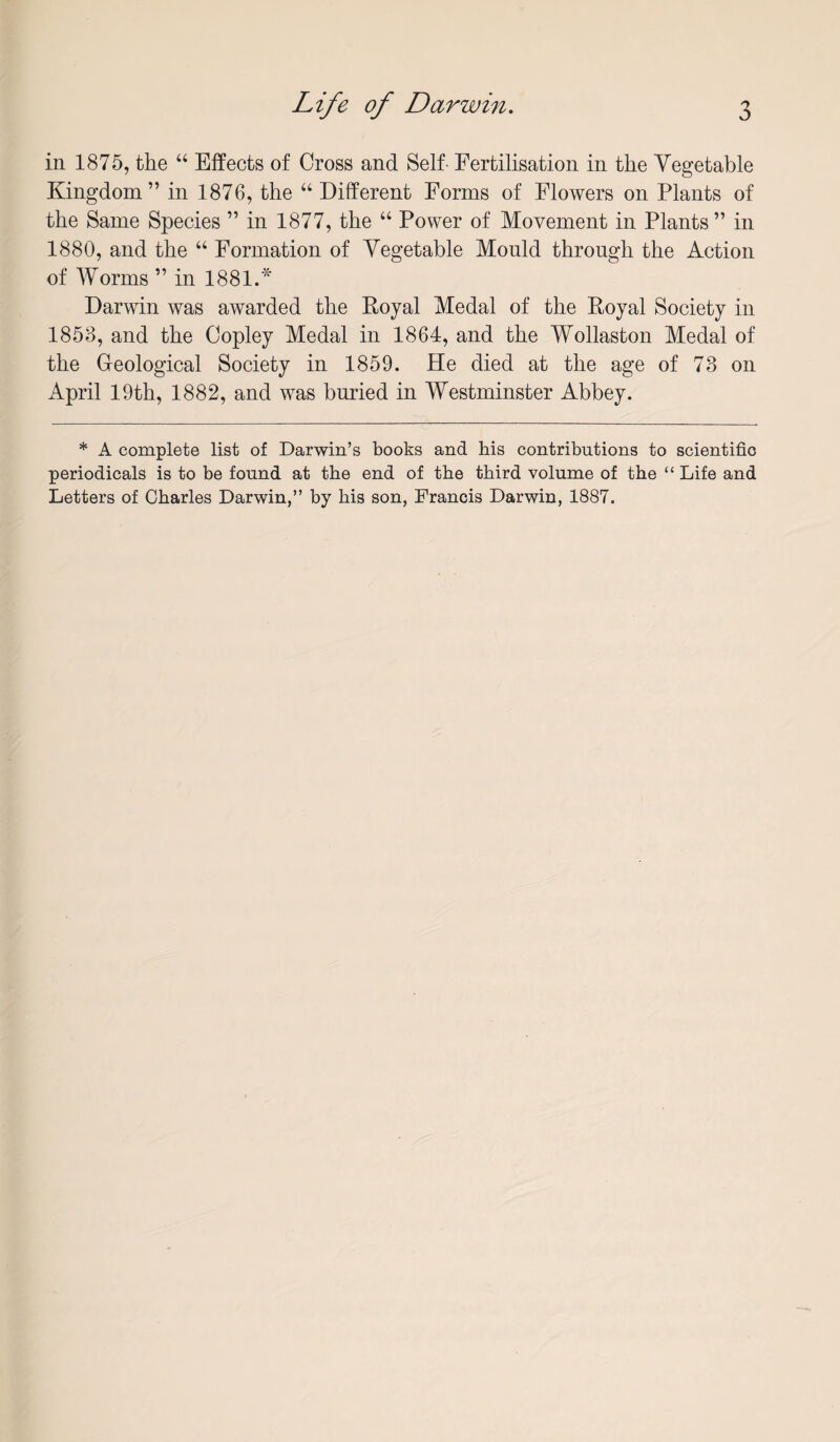 in 1875, the “ Effects of Cross and Self- Fertilisation in the Vegetable Kingdom” in 1876, the “ Different Forms of Flowers on Plants of the Same Species ” in 1877, the “ Power of Movement in Plants” in 1880, and the “ Formation of Vegetable Mould through the Action of Worms ” in 1881.'^ Darwin was awarded the Royal Medal of the Royal Society in 1858, and the Copley Medal in 1864, and the Wollaston Medal of the Geological Society in 1859. He died at the age of 73 on April 19th, 1882, and was buried in Westminster Abbey. * A complete list of Darwin’s books and his contributions to scientific periodicals is to be found at the end of the third volume of the “ Life and Letters of Charles Darwin,” by his son, Francis Darwin, 1887.