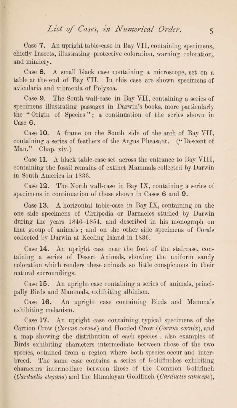 Case 7. An upright table-case in Bay YII, containing specimens, chiefly Insects, illustrating protective coloration, warning coloration, and municry. Case 8. A small black case containing a microscope, set on a table at the end of Bay VII. In this case are shown specimens of avicularia and vibracula of Polyzoa. Case 9. The South wall-case in Bay VII, containing a series of specimens illustrating passages in Darwin’s books, more particularly the “ Origin of Species ” ; a continuation of the series shown in Case 6. Case 10. A frame on the South side of the arch of Bay YII, containing a series of feathers of the Argus Pheasant. (“ Descent of Man.” Chap, xiv.) Case 11. A black table-case set across the entrance to Bay YIII, containing the fossil remains of extinct Mammals collected by Darwin in South America in 1833. Case 12. The North wall-case in Bay IX, containing a series of specimens in continuation of those showm in Cases 6 and 9. Case 13. A horizontal table-case in Bay IX, containing on the one side specimens of Cirripedia or Barnacles studied by Darwin during the years 1846-1854, and described in his monograph on that group of animals ; and on the other side specimens of Corals collected by Darwin at Keeling Island in 1836. Case 14. An upright case near the foot of the staircase, con¬ taining a series of Desert Animals, showing the uniform sandy coloration which renders these animals so little conspicuous in their natural surroundings. Case 15. An upright case containing a series of animals, princi¬ pally Birds and Mammals, exhibiting albinism. Case 16. An upright case containing Birds and Mammals exhibiting melanism. Case 17. An upright case containing typical specimens of the Carrion Crow {Gorvus corone) and Hooded Crow {Gorvus cornix)., and a map showing the distribution of each species ; also examples of Birds exhibiting characters intermediate between those of the two species, obtained from a region where both species occur and inter¬ breed. The same case contains a series of Goldfinches exhibiting characters intermediate between those of the Common Goldfinch {Gardiielis elegans) and the Himalayan Goldfinch {Carduelis caniceps)^