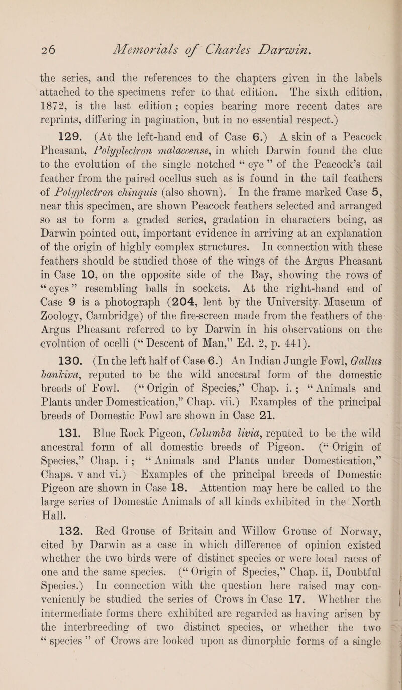 the series, and the references to the chapters given in the labels attached to the specimens refer to that edition. The sixth edition, 1872, is the last edition; copies bearing more recent dates are reprints, differing in pagination, but in no essential respect.) 129. (At the left-hand end of Case 6.) A skin of a Peacock Pheasant, Polyplectron malaccense^ in which Darwin found the clue to the evolution of the single notched “ eye ” of the Peacock’s tail feather from the paired ocellus such as is found in the tail feathers of Polyplectron chinquis (also shown). In the frame marked Case 5, near this specimen, are shown Peacock feathers selected and arranged so as to form a graded series, gradation in characters being, as Darwin pointed out, important evidence in arriving at an explanation of the origin of highly complex structures. In connection with these feathers should be studied those of the wings of the Argus Pheasant in Case 10, on the opposite side of the Bay, showing the rows of “ eyes ” resembling balls in sockets. At the right-hand end of Case 9 is a photograph (204, lent by the University Museum of Zoology, Cambridge) of the fire-screen made from the feathers of the Argus Pheasant referred to by Darwin in his observations on the evolution of ocelli (“Descent of Man,” Ed. 2, p. 441). 130. (In the left half of Case 6.) An Indian Jungle Fowl, Galius dcmhiva, reputed to be the wild ancestral form of the domestic breeds of Fowl. (“ Origin of Species,” Chap. i. ; “ Animals and Plants under Domestication,” Chap, vii.) Examples of the principal breeds of Domestic Fowl are shown in Case 21. 131. Blue Rock Pigeon, Golimda livia, reputed to be the wild ancestral form of all domestic breeds of Pigeon. (“ Origin of Species,” Chap, i; “ Animals and Plants under Domestication,” Chaps. V and vi.) Examples of the principal breeds of Domestic Pigeon are shown in Case 18. Attention may here be called to the large series of Domestic Animals of all kinds exhibited in the North Hall. 132. Red Crouse of Britain and Willow Crouse of Norway, cited by Darwin as a case in which difference of opinion existed whether the two birds were of distinct species or were local races of one and the same species. (“ Origin of Species,” Chap, ii. Doubtful Species.) In connection with the question here raised may con¬ veniently be studied the series of Crows in Case 17. Whether the intermediate forms there exhibited are regarded as having arisen by the interbreeding of two distinct species, or whether the two “ species ” of Crows are looked upon as dimorphic forms of a single