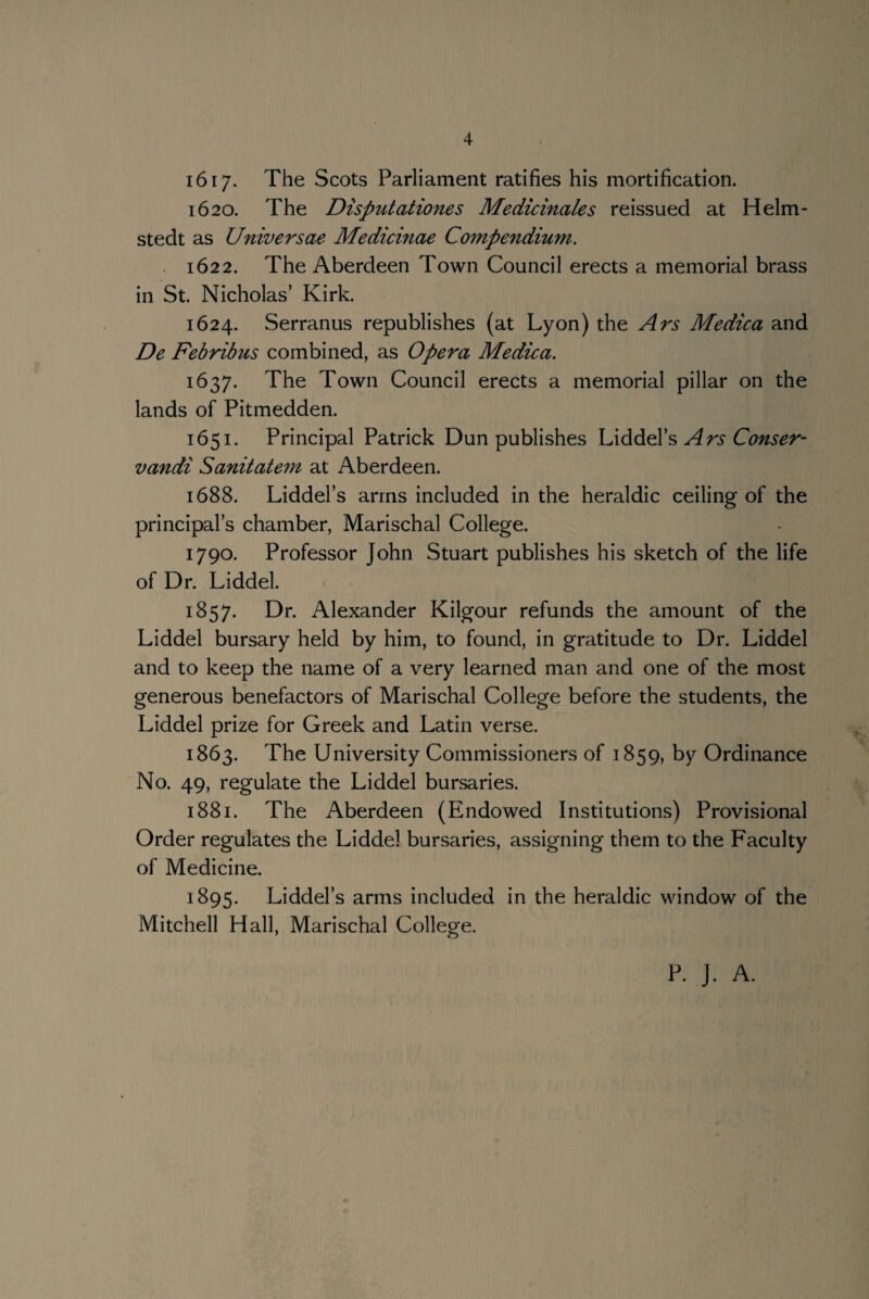 1617* The Scots Parliament ratifies his mortification. 1620. The Disputationes Medicinales reissued at Helm- stedt as Universae Medicinae Co7npendium. 1622. The Aberdeen Town Council erects a memorial brass in St. Nicholas’ Kirk. 1624. Serranus republishes (at Lyon) the Ars Medica and De Febribus combined, as Opera Medica. 1637. The Town Council erects a memorial pillar on the lands of Pitmedden. 1651. Principal Patrick Dun publishes Liddel’s Ars Conser- vandi Sanitatem at Aberdeen. 1688. Liddel’s arms included in the heraldic ceiling of the principal’s chamber, Marischal College. 1790. Professor John Stuart publishes his sketch of the life of Dr. Liddel. 1857. Dr. Alexander Kilgour refunds the amount of the Liddel bursary held by him, to found, in gratitude to Dr. Liddel and to keep the name of a very learned man and one of the most generous benefactors of Marischal College before the students, the Liddel prize for Greek and Latin verse. 1863. The University Commissioners of 1859, by Ordinance No. 49, regulate the Liddel bursaries. 1881. The Aberdeen (Endowed Institutions) Provisional Order regulates the Liddel bursaries, assigning them to the Faculty of Medicine. 1895. Liddel’s arms included in the heraldic window of the Mitchell Hall, Marischal College. P. J. A.