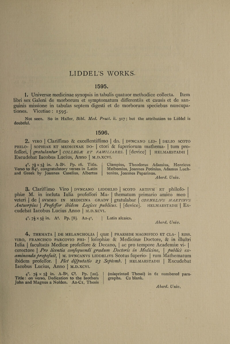 LIDDEL’S WORKS. 1595. 1. Universae medicinae synopsis in tabulis quatuor methodice collecta. Item libri sex Galeni de morborum et symptomatum differentiis et causis et de san¬ guinis missione in tabulas septem digesti et de morborum speciebus nuncupa- tiones. Vicetiae: 1595. Not seen. So in Haller, Bibl. Med. Pvact. ii. 317; but the attribution to Liddel is doubtful. 1596. 2, viro | Clariffimo & excellentiffimo | dn. | dvncano lid- | delio scoto philo- | sophiae et medicinae do- | ctori & fuperiorum mathema- | turn pro- feffori, | gratulantur | college et familiares. | [device] | helmaestadii | Excudebat Iacobus Lucius, Anno | m.d.xcvi. 40. 7^x5! in. A-B4. Pp. 16. Title. Verso to B4r, congratulatory verses in Latin and Greek by Joannes Caselius, Albertus Ciampius, Theodorus Adamius, Henricus Meibomius, Joannes Potinius, Adamus Luch- tenius, Joannes Peparinus. Aberd. Univ. 3. Clariffimo Viro | dvncano liddelio | scoto artivm et philofo- | phiae M. in incluta Iulia profeffori Ma- | thematum primario amico meo j veteri | de | svmmo in medicina gradv | gratulabar | cornelivs martinvs Antuerpius | Profeffor ibidem Logices publicus. | [device], helmaestadii | Ex¬ cudebat Iacobus Lucius Anno | m.d.xcvi. 40. x 5^ in. A4. Pp. [8j. A2-41', | Latin alcaics. Aberd. Univ. 4. themata I de melancholia I quae | praeside magnifico et cla- | riss. viro, Francisco parcovio phi- ] lofophiae & Medicinae Doctore, & in illuftri Iulia | facultatis Medicae profeffore & Decano, | ac pro tempore Academiae vi- | cerectore | Pro licentia confequendi gradum Doctoris in Medicina, | publice ex- aminandapropofnit, | m. dvncanvs liddelivs Scotus fuperio- | rum Mathematum ibidem profeffor. | Piet difpntatio 23 Septemb. | helmaestadii | Excudebat Iacobus Lucius, Anno | m.d.xcvi. 40. 7^ x 5J in. A-B4, C2. Pp. [20]. (misprinted Thessi) in 61 numbered para- Title: on verso, Dedication to the brothers graphs. C2 blank. John and Magnus a Nolden. A2-C1, Thesis