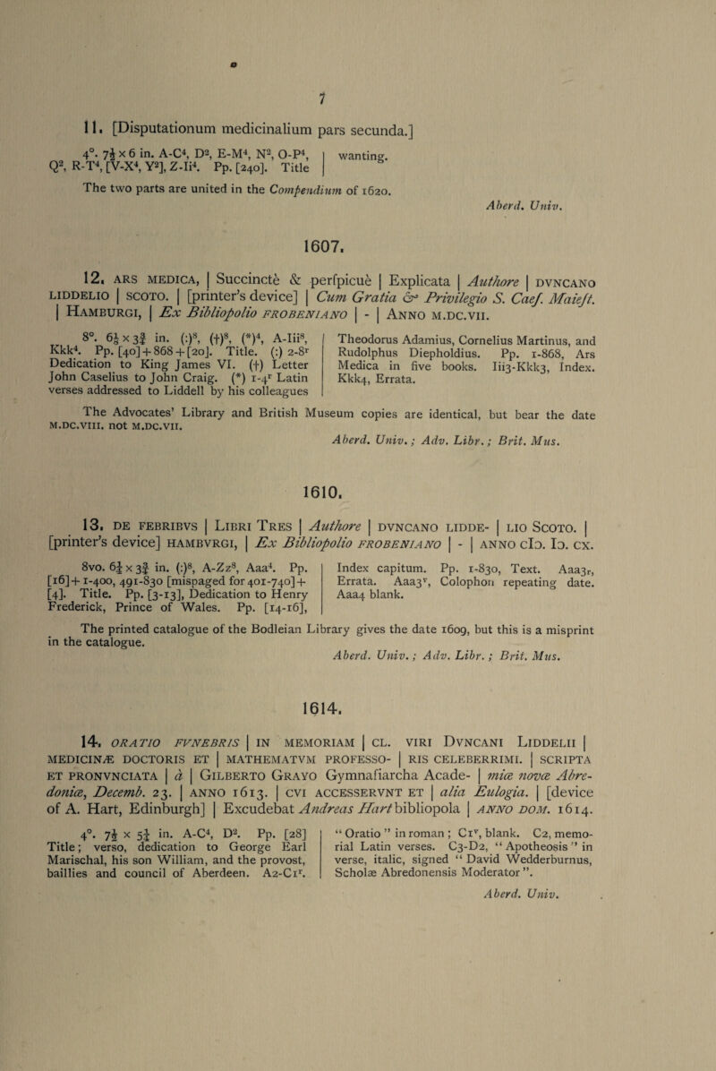 o 11, [Disputationum medicinalium pars secunda.] wanting. The two parts are united in the Compendium of 1620. 4°. 7$ x 6 in. A-C4, D2, E-M4, N2, O-P4, Q2, R-T4, [V-X4, Y2], Z-Ii4. Pp. [240]. Title Aberd. Univ. 1607, 12, ars medica, j Succincte & perfpicue | Explicata | Authore | dvncano liddelio | SCOTO. | [printer’s device] | Cum Gratia & Privilegio S. Caef. Maiejt. | Hamburgi, I Ex Bibliopolio frobeniano | - | Anno m.dc.vii. 8°. 6J x 3| in. (:)8, (f)8, (*)4, A-Iii8, Kkk4. Pp. [40]+ 868+ [20]. Title. (:) 2-8* Dedication to King James VI. (f) Letter John Caselius to John Craig. (*) 1-41' Latin verses addressed to Liddell by his colleagues Theodorus Adamius, Cornelius Martinus, and Rudolphus Diepholdius. Pp. 1-868, Ars Medica in five books. Iu3-Kkk3, Index. Kkk4, Errata. The Advocates’ Library and British Museum copies are identical, but bear the date M.DC.VIII. not M.DC.VII. Aberd. Univ.; Adv. Libr.; Brit. Mns. 1610. 13, DE FEBRIBVS | LlBRI TRES | Authore | DVNCANO LIDDE- | LIO SCOTO. | [printer’s device] hambvrgi, | Ex Bibliopolio frobeniano | - | anno do. Io. cx. 8vo. 65x3! in. (:)8, A-Zz8, Aaa4. Pp. [16] + 1-400, 491-830 [mispaged for 401-740] + [4]. Title. Pp. [3-13], Dedication to Henry Frederick, Prince of Wales. Pp. [14-16], Index capitum. Pp. 1-830, Text. Aaa3r, Errata. Aaa3v, Colophon repeating date. Aaa4 blank. The printed catalogue of the Bodleian Library gives the date 1609, but in the catalogue. Aberd. Univ.; Adv. Libr.; this is a misprint Brit. Mus. 1614. 14. ORATIO FVNEBRIS | IN MEMORIAM | CL. VIRI DVNCANI LiDDELII | MEDICIN/E DOCTORIS ET | MATHEMATVM PROFESSO- | RIS CELEBERRIMI. | SCRIPTA et pronvnciata | d | Gilberto Grayo Gymnafiarcha Acade- | mice ?iovce Abre- donioe, Decemb. 23. | anno 1613. | cvi accesservnt et | alia Eulogia. | [device of A. Hart, Edinburgh] | Excudebat Andreas T/iz/'/bibliopola | anno dom. 1614. 4°. 7J x 5^ in. A-C4, D2. Pp. [28] Title; verso, dedication to George Earl Marischal, his son William, and the provost, baillies and council of Aberdeen. A2-C11'. “ Oratio ” in roman ; Civ, blank. C2, memo¬ rial Latin verses. C3-D2, “ Apotheosis ” in verse, italic, signed “ David Wedderbumus, Schol® Abredonensis Moderator ”.