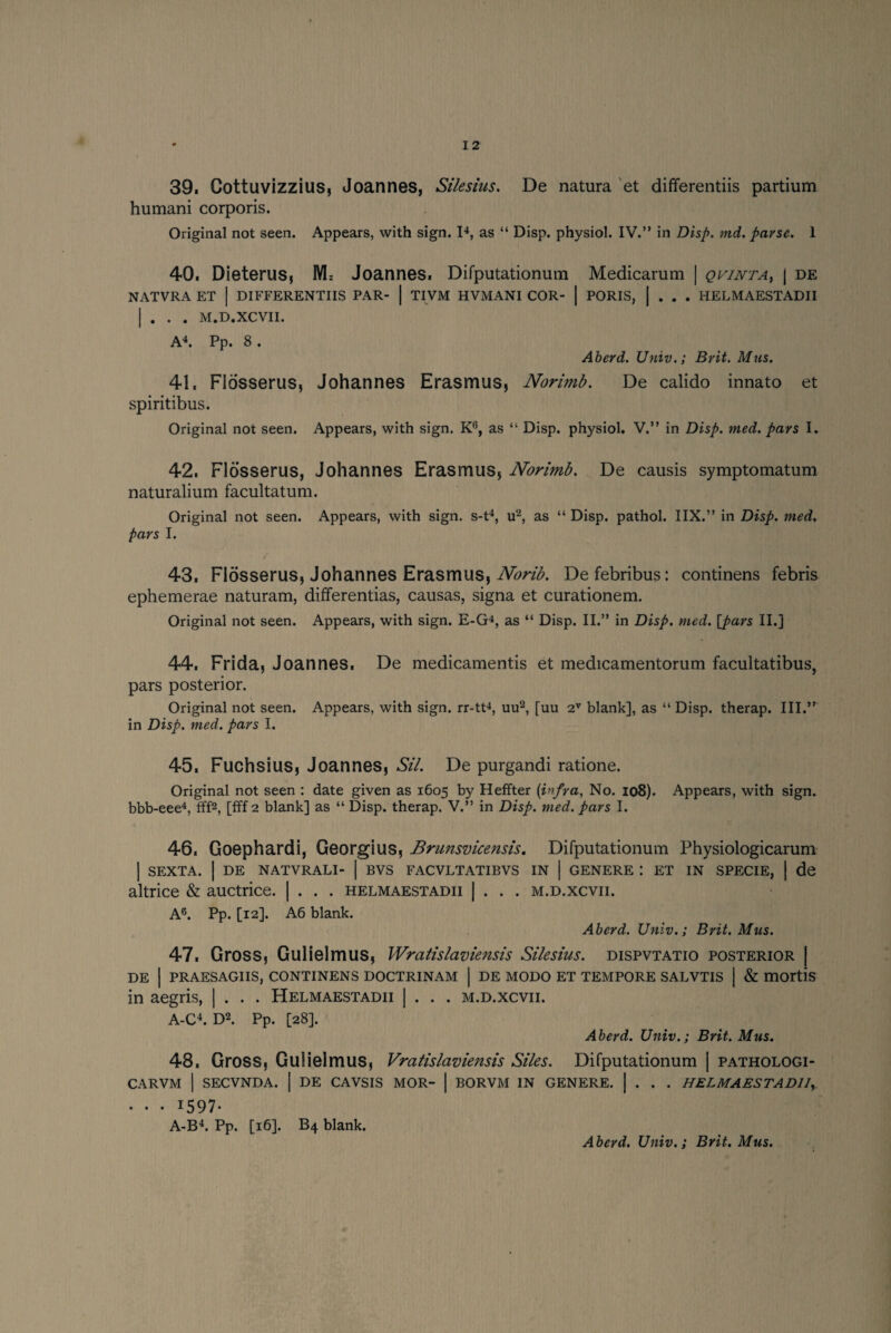 39. Cottuvizzius, Joannes, Silesius. De natura et differentiis partium humani corporis. Original not seen. Appears, with sign. I4, as “ Disp. physiol. IV.” in Disp. md. parse. 1 40. Dieterus, M= Joannes. Difputationum Medicarum | qvinta, | de NATVRA ET | DIFFERENTIIS PAR- | TIVM HVMANI COR- | PORIS, | . . . HELMAESTADII | . . . M.D.XCVII. A4. Pp. 8 . Aberd. Univ.; Brit. Mus. 41. Flosserus, Johannes Erasmus, Norimb. De calido innato et spiritibus. Original not seen. Appears, with sign. K6, as “ Disp. physiol. V.” in Disp. nied. pars I. 42. Flosserus, Johannes Erasmus, Norimb. De causis symptomatum naturalium facultatum. Original not seen. Appears, with sign, s-t4, u2, as “ Disp. pathol. IIX.” in Disp. med. pars I. 43. Flosserus, Johannes Erasmus, Norib. Defebribus: continens febris ephemerae naturam, differentias, causas, signa et curationem. Original not seen. Appears, with sign. E-G4, as “ Disp. II.” in Disp. med. [pars II.] 44. Frida, Joannes. De medicamentis et medicamentorum facultatibus, pars posterior. Original not seen. Appears, with sign, rr-tt4, uu2, [uu 2V blank], as “ Disp. therap. III.” in Disp. med. pars I. 45. Fuchsius, Joannes, Sil. De purgandi ratione. Original not seen : date given as 1605 by Heffter [infra. No. 108). Appears, with sign. bbb-eee4, fff2, [fff 2 blank] as “ Disp. therap. V.” in Disp. med. pars I. 46. Goephardi, Georgius, Brunsvicensis. Difputationum Physiologicarum | SEXTA. | DE NATVRALI- | BVS FACVLTATIBVS IN | GENERE : ET IN SPECIE, | de altrice & auctrice. | . . . helmaestadii | . . . m.d.xcvii. A6. Pp. [12]. A6 blank. Aberd. Univ.; Brit. Mas. 47. Gross, Gulielmus, Wratislaviensis Silesius. dispvtatio posterior | DE | PRAESAGIIS, CONTINENS DOCTRINAM | DE MODO ET TEMPORE SALVTIS | & mortis in aegris, | . . . Helmaestadii | . . . m.d.xcvii. A-C4. D2. Pp. [28]. Aberd. Univ.; Brit. Mus. 48. Gross, Gulielmus, Vratislaviensis Siles. Difputationum | pathologi- CARVM | SECVNDA. | DE CAVSIS MOR- | BORVM IN GENERE. | . . . HELMAESTADII,. . . . 1597. A-B4. Pp. [16]. B4 blank.