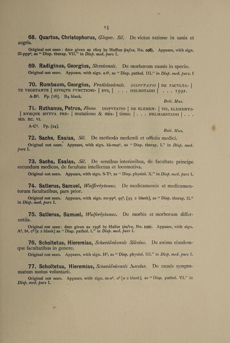68, Quartus, Christophorus, Glogov. Sil. De victus ratione in sanis et aegris. Original not seen : date given as 1605 by Heffter (infra, No. 108). Appears, with sign. 111-ppp4, as “ Disp. therap. VII.” in Disp. med. pars I. 69, Radiginus, Georgius, Slesvicensis. De morborum causis in specie. Original not seen. Appears, with sign, e-f4, as “ Disp. pathol. III.” in Disp. med. pars. I 70, Rumbaum, Georgius, Vratislaviensis. dispvtatio | de facvlta- | TE VEGETANTE | EIVSQVE FVNCTIONI- | BVS, | . . . HELMSTADII | . . . 1592. A-B4. Pp. fi6]. B4 blank. Brit. Mus. 71, Ruthanus, Petrus, Finno. dispvtatio | de elemen- | tis, elemento- | rvmqve mvtva per- | mutatione & mix- | tione. | . . . helmaestadii | . . . MD. XC. VI. A-C4. Pp. [24]. Brit. Mus. 72, Sachs, Esaias, SiL De methodo medendi et officiis medici. 1 Original not seen. Appears, with sign, kk-mm4, as “ Disp. therap. I.” in Disp. med. pars I. 73, Sachs, Esaias, Sil. De sensibus interioribus, de facultate principe secundum medicos, de facultate intellectua et locomotiva. Original not seen. Appears, with sign. S-T4, as “ Disp. physiol. X.” in Disp. med. pars I. 74, Satlerus, Samuel, Wolfferby tanus. De medicamentis et medicamen- torum facultatibus, pars prior. Original not seen. Appears, with sign, nn-pp4, qq2, [qq 2 blank], as “ Disp. therap. II.” in Disp. med. pars I. 75, Satlerus, Samuel, Wulferbytanus. De morbis et morborum differ- entiis. Original not seen: date given as 1598 by Haller [infra. No. no). Appears, with sign. A4, b4, c2 [c 2 blank] as “ Disp. pathol. I.” in Disp. med. pars I. 76, Scholtetus, Hieremias, Schuvidnicensis Silesius. De anima eiusdem- que facultatibus in genere. Original not seen. Appears, with sign. H6, as “ Disp. physiol. III.” in Disp. med. pars I. 77, Scholtetus, Hieremias, Schuvidnicensis Suesius. De causis sympto- matum motus voluntarii. Original not seen. Appears, with sign, m-n4, o2 [o 2 blank], as “ Disp. pathol. VI.” in Disp, med. pars I,
