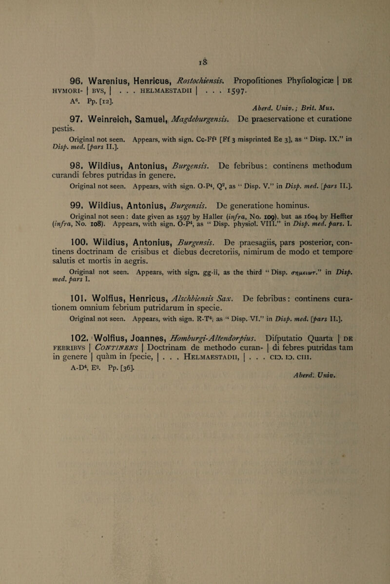 96. Warenius, Henricus, Rostochiensis. Propofitiones Phyfiologicae | de HVMORI- | BVS, | ... HELMAESTADII | ... 1597- A6. Pp. [12]. Aberd. Univ.; Brit. Mus. 97. Weinreich, Samuel, Magdeburgensis. De praeservatione et curatione pestis. Original not seen. Appears, with sign. Cc-Ff4 [Ff 3 misprinted Ee 3], as “ Disp. IX.” in Disp. med. [pars II.]. 98. Wildius, Antonius, Burgensis. De febribus: continens methodum curandi febres putridas in genere. Original not seen. Appears, with sign. O-P4, Q2, as “ Disp. V.” in Disp. med. [pars II.]. 99. Wildius, Antonius, Burgensis. De generatione hominus. Original not seen : date given as 1597 by Haller (infra, No. 109), but as 1604 by Heffter (infra, No. 108). Appears, with sign. O-P4, as “ Disp. physiol. VIII.” in Disp. med. pars. I. 100. Wildius, Antonius, Burgensis. De praesagiis, pars posterior, con¬ tinens doctrinam de crisibus et diebus decretoriis, nimirum de modo et tempore salutis et mortis in aegris. Original not seen. Appears, with sign, gg-ii, as the third “ Disp. <tt)peiur.” in Disp. med. pars I. 101. Wolfius, Henricus, Alschbiensis Sax. De febribus : continens cura- tionem omnium febrium putridarum in specie. Original not seen. Appears, with sign. R-T4, as “ Disp. VI.” in Disp. med. [pars II.]. 102. Wolfius, Joannes, Homburgi-Altendorpius. Difputatio Quarta | de febribvs | Continens | Doctrinam de methodo curan- | di febres putridas tarn in genere | quam in fpecie, | . . . Helmaestadii, | . . . cid. id. ciii. A-D4, E2. Pp. [36]. Aberd. Univ.