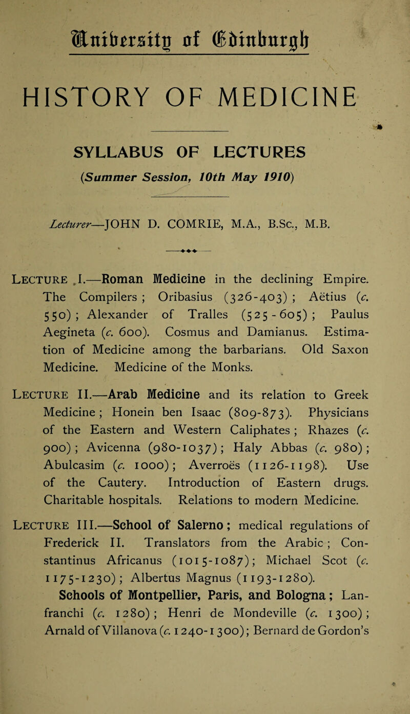 Wnifomtg of (Bittnlmrglj HISTORY OF MEDICINE SYLLABUS OF LECTURES (Summer Session, 10th May 1910) Lecturer—JOHN D. COMRIE, M.A., B.Sc., M.B. Lecture I.—Roman Medicine in the declining Empire. The Compilers ; Oribasius (326-403) ; Aetius (c. 550); Alexander of Tralles (525-605); Paulus Aegineta (c. 600). Cosmus and Damianus. Estima¬ tion of Medicine among the barbarians. Old Saxon Medicine. Medicine of the Monks. Lecture II.—Arab Medicine and its relation to Greek Medicine; Honein ben Isaac (809-873). Physicians of the Eastern and Western Caliphates ; Rhazes (c. 900); Avicenna (980-1037); Haly Abbas (c. 980); Abulcasim (c. 1000); Averroes (1126-1198). Use of the Cautery. Introduction of Eastern drugs. Charitable hospitals. Relations to modern Medicine. Lecture III.—School of Salerno; medical regulations of Frederick II. Translators from the Arabic ; Con- stantinus Africanus (1015-1087); Michael Scot (c. 1175-1 23°) ; Albertus Magnus (1193-1 280). Schools of Montpellier, Paris, and Bologna; Lan- franchi (c. 1280); Henri de Mondeville (c. 1300); Arnald of Villanova (c. 1240-1 300); Bernard de Gordon’s
