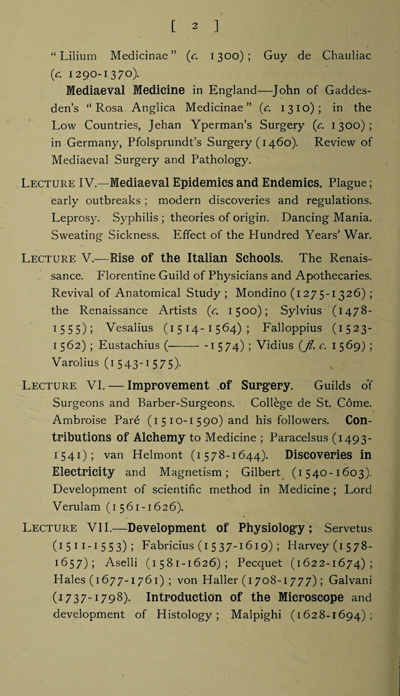 “ Lilium Medicinae” (c. 1300); Guy de Chauliac (c. 1290-1370). Mediaeval Medicine in England—John of Gaddes- den’s “Rosa Anglica Medicinae” (c. 1310); in the Low Countries, Jehan Yperman’s Surgery (c. 1300); in Germany, Pfolsprundt’s Surgery (1460). Review of Mediaeval Surgery and Pathology. Lecture IV.—Mediaeval Epidemics and Endemics. Plague; early outbreaks ; modern discoveries and regulations. Leprosy. Syphilis ; theories of origin. Dancing Mania. Sweating Sickness. Effect of the Hundred Years’ War. Lecture V.—Rise of the Italian Schools. The Renais¬ sance. Florentine Guild of Physicians and Apothecaries. Revival of Anatomical Study; Mondino (1275-1326) ; the Renaissance Artists (c. 1500); Sylvius (1478- 1 5 5 5); Vesalius (1514-1564); Falloppius (1523- 1562) ; Eustachius (-- -1574) ; Vidius (Jl. c. 1569) ; Varolius (i 543I 575)- Lecture VI. — Improvement of Surgery. Guilds of Surgeons and Barber-Surgeons. College de St. Come. Ambroise Pare (1 5 10-1 590) and his followers. Con¬ tributions of Alchemy to Medicine ; Paracelsus (1493- 1541); van Helmont (1578-1644). Discoveries in Electricity and Magnetism; Gilbert (1540-1603). Development of scientific method in Medicine ; Lord Verulam (1561-1626). Lecture VII.—Development of Physiology; Servetus (1511-1553); Fabricius (1 537-1619) ; Harvey (1578- 1657); Aselli (1581-1626); Pecquet (1622-1674) ; Hales (1677-1761) ; von Haller (1708-1777); Galvani (1737-1798). Introduction of the Microscope and development of Histology; Malpighi (1628-1694);