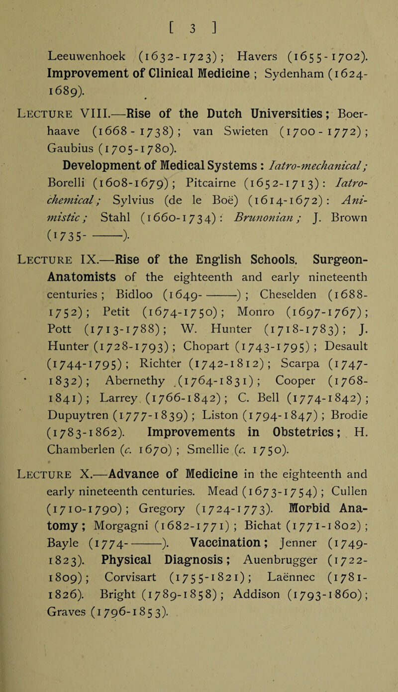 Leeuwenhoek (1632-1723); Havers (1655-1702). Improvement of Clinical Medicine ; Sydenham (1624- 1689). Lecture VIII.—Rise of the Dutch Universities; Boer- haave (1668-1738); van Swieten (1700-1772); Gaubius (1705-1780). Development of Medical Systems : Iatro-mechanical; Borelli (1608-1679); Pitcairne (1652-1713): Iatro- chemical; Sylvius (de le Boe) (1614-1672): Ani¬ mistic; Stahl (1660-1734): Brunonian; J. Brown (1735--)• Lecture IX.—Rise of the English Schools. Surgfeon- Anatomists of the eighteenth and early nineteenth centuries; Bidloo (1649-); Cheselden (1688- 1752); Petit (1674-1750); Monro (1697-1767); Pott (1713-1788); W. Hunter (1718-1783); J. Hunter (1728-1793) ; Chopart (1743-1 795) ; Desault (1744-1795); Richter (1742-1812); Scarpa (1747- 1832); Abernethy (1764-1831); Cooper (1768- 1841); Larrey. (1766-1842) ; C. Bell (1774-1842); Dupuytren (1777-1 839) ; Liston (1 794-1 847) ; Brodie (1783-1862). Improvements in Obstetrics; H. Chamberlen (c. 1670) ; Smellie (c. 1750). Lecture X.—Advance of Medicine in the eighteenth and early nineteenth centuries. Mead (1673-1754) ; Cullen (1710-1790); Gregory (1724-1773). Morbid Ana¬ tomy; Morgagni (1682-177 1) ; Bichat (1771-1 802) ; Bayle (1774-). Vaccination; Jenner (1749- 1823). Physical Diagnosis; Auenbrugger (1722- 1809); Corvisart (1755-1821); Laennec (1781- 1826). Bright (1789-1858) ; Addison (1793-1860); Graves (1796-1853).