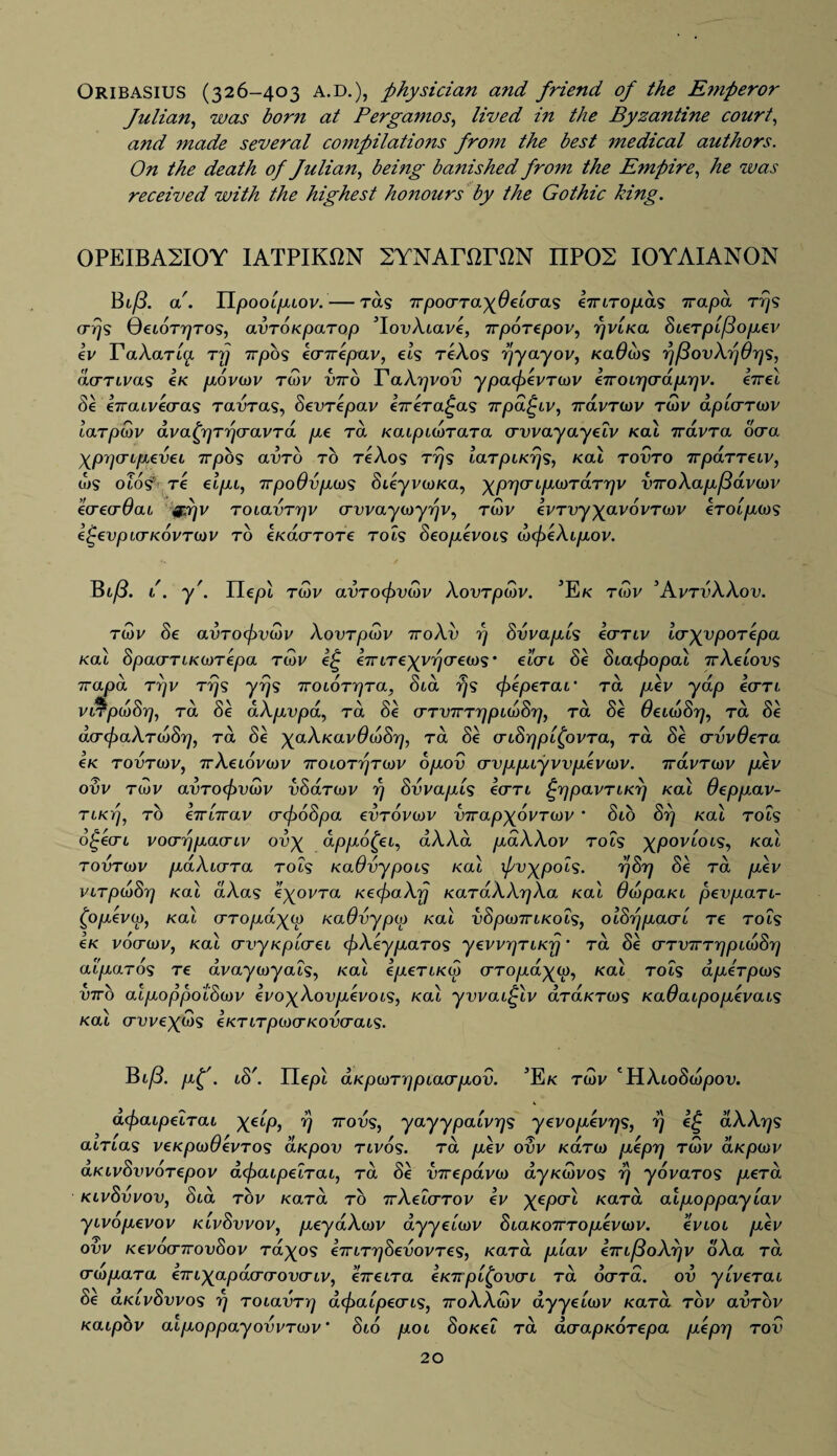 Oribasius (326-403 A.D.), physician and friend of the Emperor fulian, was born at Pergamos, lived in the Byzantine court, and made several compilations from the best medical authors. On the death of fulian, being banished from the Empire, he was received with the highest honours by the Gothic king. 0PEIBA2I0Y IATPIK12N SYNATOTON IIP02 IOYAIANON Bl/3. a'. Il/aoot/xtov. — rots TTpocrTayOeicras eiriTopas Trapa tt/s crrjs GetoTrjTOS, avroKparop ’lovXiave, 7rporepov, rjviKa bieTp'ifdopev iv TaXaria rrj 7rpb<$ ecnvepav, els reAo? r/yayov, Kadibs rj/3ovXrj6rjs, acTTivas eK povo)v twv V7ro YaXrjvov ypacfievTOiV eiroirjo’dprjv. eirei Se iiraivecras tolvtcls, bevTepav i-ireTa^as irpd^iv, TravTiov Tibv dplcmov larpSiV dvabrjTTjfTavTa pe rd KaipiwTaTa erwayayeiv Kal iravra oera Xp^onpevei 1rpos avTo to tcAos Trjs laTpiKrjs, kcll tovto TrpaTTeiv, u)S oios' T€ elpi, irpo6vpo)S SikyvioKa, ^prjcnpiOTdTrjv v7roXap/3avo)V ecrecrOaL gdjv ToiavTrjv crvvayoyyrjv, rwv evrvyyavovTcov eTOipoiS it-evpKTKOVTOiV TO €K<XOmTOT€ TO IS beOpeVOlS d)({ieXipOV. Bi/3. l. y'. Ile/Jt twv avToef>vd)v Xovrpwv. 3Ek tiov ’AvtvXXov. tov be avro(f)V(bv Xovrpcctv 7roXv rj bvvapls ierTiv IcryypoTepa kcll SpoLcrTLKWTepa, rQ>v i£ eTTLTeyyrjcreois' dlcri be biacfropal 7rXeiovs Trapa tvv trjs yrjs TroiOTrjTa, bid rjs ebepeTai Ta pev yap io’Ti VLTpCDbrj, ra oe aAppa, ra be (TTVTrrrjpKobr), ra be ueuobrj, ra be aerefraXTOibrj, ra be yaXKavddibrj, ra be oribrjpifovTa, Ta be avvOera eK tovto)v, 7rXeiovo)v 7roiOTr)TO)V opov o-vppiyvvpevorv. rravTorv pev ovv tiov avToefrvoov vbaTcov rj bvvapls icrTi £rjpavTiKrj Kal Oeppav- TiKTj, to eTTiirav (rcf)6bpa evTOvav v7rapyovT0)v ‘ bio brj Kal tols o^ecri voarrjpaeriv ovy appotyi, dXXa pdXXov tols xpoviois, kol tovtcov paXidTa t01s KaOvypois kol pvypois. r/brj be Ta pev viTpdibrj Kal aXas eyovTa KeefraXrj KaTaXXrjXa Kal ddopaKi pevpatl- (jopevo), Kal (TTopayo) KaOvypw Kal vbpo)7TiKOis, olbrjpaor'i Te tols eK voctojv, Kal crvyKptcrei pXeypaTos yevvrjTLKr) * Ta be (rTVTTTrjpiwbr] alpaTos Te avayoyais, Kal epeTLKw cttopd^co, Kal tols dpeTpojs V7rb alpoppotbo)v evoyXovpevoiS, Kal yvvai£lv aTa/cTW? Kadaipopevais Kal a-vveyd)s eKTiTpcvcrKovo-ais. Bi(3. pf. ib'. Uepl aKpo)Tr]pia<Tpov. ’Ek twv 'HAtobcopov. defiaipeiTai XeiPi V 7ro^?J yayypalvqs yevopevrjs, rj aXXrjs atTtas veKpojOevTOs aKpov tlvos. Ta pev ovv KaTO) peprj twv aKpotv aKivbvvoTepov defiaipeiTai, to be VTvepdvo) ayKMvos r/ yovaTOS peTa Kivbvvov, bid tov KaTa to ttXeicrTov iv X€P<TL K<XT“ alpoppayiav yivopevov Kivbvvov, peydXcov ayyei'wv biaKovTopevtav. evioi pev ovv Kevoonrovbov Ta^os €7TiT7]bevovTes, Kara piav eTTi(3oXr]v oXa ta ero)paTa e77iX^pacrcrov(Tiv, eireiTa eKTproven Ta oo'Ta. ov ylveTai de aKivbvvos rj TOiavTrj dcf>aipecris, ttoXXiov dyyeioiv KaTa tov avTov Kaipov aipoppayovvTOiv' bio poi boKei Ta acrapKOTepa pipy] tov 20