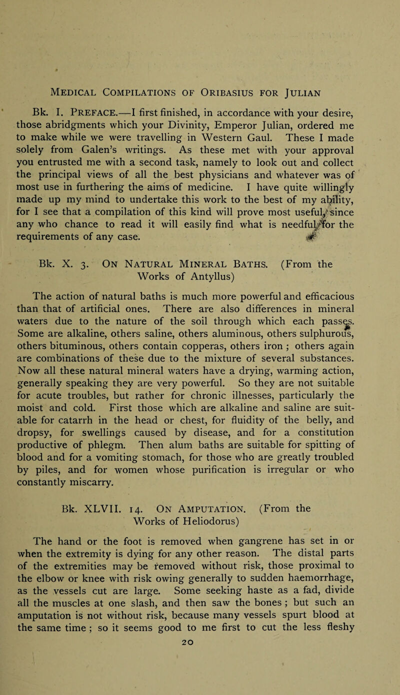 Medical Compilations of Oribasius for Julian Bk. I. Preface.—I first finished, in accordance with your desire, those abridgments which your Divinity, Emperor Julian, ordered me to make while we were travelling in Western Gaul. These I made solely from Galen’s writings. As these met with your approval you entrusted me with a second task, namely to look out and collect the principal views of all the best physicians and whatever was of most use in furthering the aims of medicine. I have quite willingly made up my mind to undertake this work to the best of my ability, for I see that a compilation of this kind will prove most useful^ since any who chance to read it will easily find what is needful^for the requirements of any case. # Bk. X. 3. On Natural Mineral Baths. (From the Works of Antyllus) The action of natural baths is much more powerful and efficacious than that of artificial ones. There are also differences in mineral waters due to the nature of the soil through which each passes. Some are alkaline, others saline, others aluminous, others sulphurous, others bituminous, others contain copperas, others iron ; others again are combinations of these due to the mixture of several substances. Now all these natural mineral waters have a drying, warming action, generally speaking they are very powerful. So they are not suitable for acute troubles, but rather for chronic illnesses, particularly the moist and cold. First those which are alkaline and saline are suit¬ able for catarrh in the head or chest, for fluidity of the belly, and dropsy, for swellings caused by disease, and for a constitution productive of phlegm. Then alum baths are suitable for spitting of blood and for a vomiting stomach, for those who are greatly troubled by piles, and for women whose purification is irregular or who constantly miscarry. Bk. XLVII. 14. On Amputation. (From the Works of Heliodorus) The hand or the foot is removed when gangrene has set in or when the extremity is dying for any other reason. The distal parts of the extremities may be removed without risk, those proximal to the elbow or knee with risk owing generally to sudden haemorrhage, as the vessels cut are large. Some seeking haste as a fad, divide all the muscles at one slash, and then saw the bones ; but such an amputation is not without risk, because many vessels spurt blood at the same time ; so it seems good to me first to cut the less fleshy