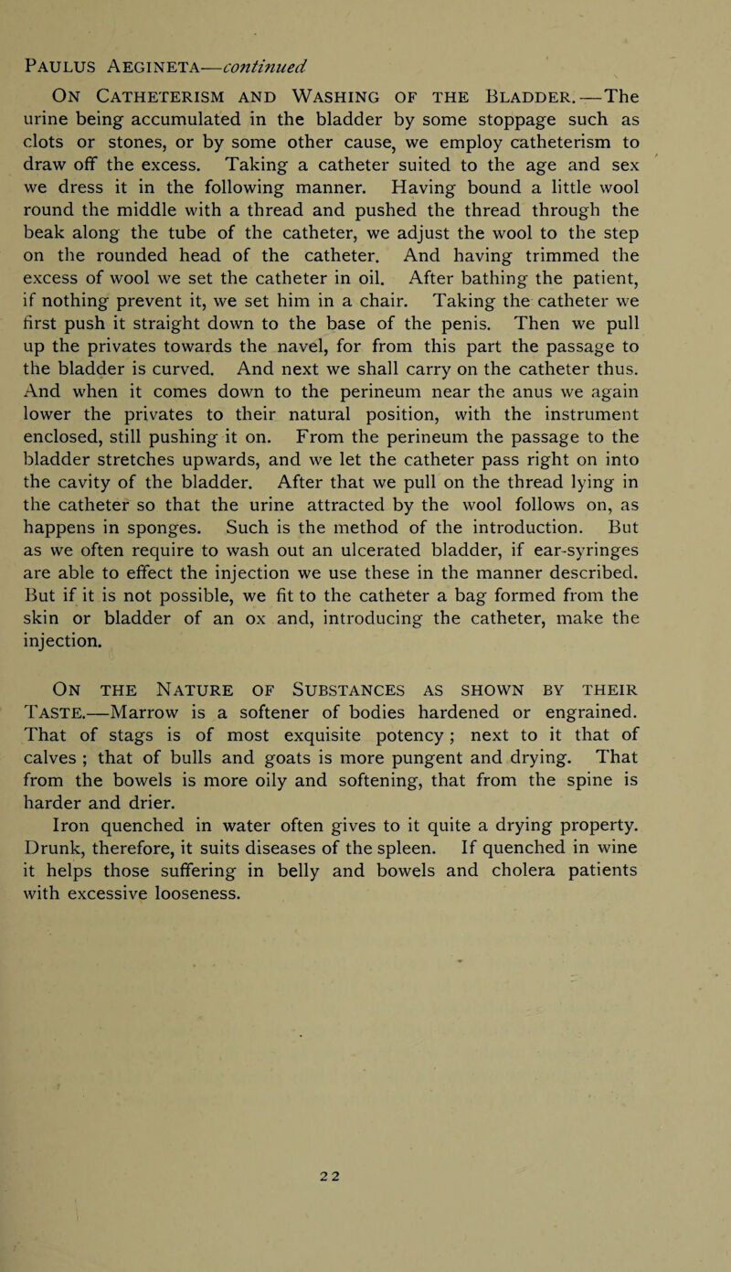 On Catheterism and Washing of the Bladder.—The urine being accumulated in the bladder by some stoppage such as clots or stones, or by some other cause, we employ catheterism to draw off the excess. Taking a catheter suited to the age and sex we dress it in the following manner. Having bound a little wool round the middle with a thread and pushed the thread through the beak along the tube of the catheter, we adjust the wool to the step on the rounded head of the catheter. And having trimmed the excess of wool we set the catheter in oil. After bathing the patient, if nothing prevent it, we set him in a chair. Taking the catheter we first push it straight down to the base of the penis. Then we pull up the privates towards the navel, for from this part the passage to the bladder is curved. And next we shall carry on the catheter thus. And when it comes down to the perineum near the anus we again lower the privates to their natural position, with the instrument enclosed, still pushing it on. From the perineum the passage to the bladder stretches upwards, and we let the catheter pass right on into the cavity of the bladder. After that we pull on the thread lying in the catheter so that the urine attracted by the wool follows on, as happens in sponges. Such is the method of the introduction. But as we often require to wash out an ulcerated bladder, if ear-syringes are able to effect the injection we use these in the manner described. But if it is not possible, we fit to the catheter a bag formed from the skin or bladder of an ox and, introducing the catheter, make the injection. On the Nature of Substances as shown by their Taste.—Marrow is a softener of bodies hardened or engrained. That of stags is of most exquisite potency; next to it that of calves ; that of bulls and goats is more pungent and drying. That from the bowels is more oily and softening, that from the spine is harder and drier. Iron quenched in water often gives to it quite a drying property. Drunk, therefore, it suits diseases of the spleen. If quenched in wine it helps those suffering in belly and bowels and cholera patients with excessive looseness.