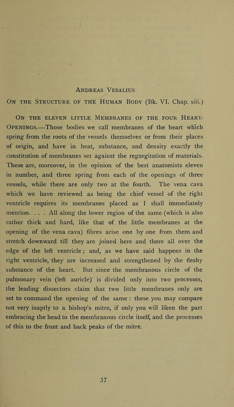 I Andreas Vesalius On the Structure of the Human Body (Bk. VI. Chap, xiii.) On the eleven little Membranes of the four Heart- Openings.—Those bodies we call membranes of the heart which spring from the roots of the vessels themselves or from their places of origin, and have in heat, substance, and density exactly the constitution of membranes set against the regurgitation of materials. These are, moreover, in the opinion of the best anatomists eleven in number, and three spring from each of the openings of three vessels, while there are only two at the fourth. The vena cava which we have reviewed as being the chief vessel of the right ventricle requires its membranes placed as I shall immediately mention. . . . All along the lower region of the same (which is also rather thick and hard, like that of the little membranes at the opening of the vena cava) fibres arise one by one from them and stretch downward till they are joined here and there all over the edge of the left ventricle ; and, as we have said happens in the right ventricle, they are increased and strengthened by the fleshy substance of the heart. But since the membranous circle of the pulmonary vein (left auricle)' is divided only into two processes, the leading dissectors claim that two little membranes only are set to command the opening of the same : these you may compare not very inaptly to a bishop’s mitre, if only you will liken the part embracing the head to the membranous circle itself, and the processes of this to the front and back peaks of the mitre.