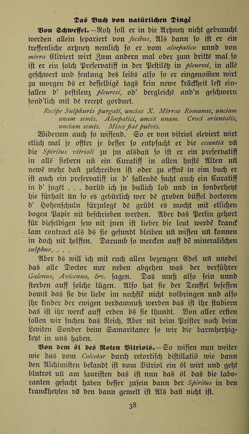 XaS ©ltd) Don n<tiftrttd)ew 2>ittgc ©ott ©djtueffel*—IRolf) foil er in bie 2lrtmefc) rtidfjt gebraudft merben attein fefmriert bon fetibus, %l% bann fo ift er ein treffenlid)e artmet) nerntid) fo er bom aloepatico nnnb bon mirra ©lioiert mirt 3wnt anbern mat ober gum britte mat fo ift er ein fold) ^referOatiff in ber *Peftile& in pleuresi, in atte gefdjtoert unb feulung be§ leib§ alfo fo er eingenoinen mirt ^n morgen b§ er beffelbige tag§ !ein neme fradljeit left ein= fatten b’ peftileng pleuresi, obJ bergleidje anb’n gefdjmern fonbttid) mit be recent gorbnet. Recipe Sulphuris purgati, uncias X. Mirrae Romanae, unciam unam semis. Aloepatici, uncict unam. Croci orientalis, unciam semis. Misce fiat pulvis. SBiberum and) fo miffenb. ©o er bon bitriot elebiert mirt etlid) mal je offter je beffer fo entpfadjt er bie esse?itia bn bie Spiritus vitrioli 5it jm al§baft fo ift er ein breferOatiff in atte fiebern nft ein Snratiff in alien ljufte 2llten nn neme mel)r ban gufdjreiben ift ober gn offne in cim bud) er ift and) ein breferoatiff in b’ fattenbe fnd)t aitcb ein (Suratiff in b’ jugct . . . barnb id) jn bnttid) lob nnb in fonberl)et)t t)ie furtjalt tin fo e§ geburlidj mer be groben buffet boctoren b’ §ot)enfdjuln furptege be grubt e§ modjt mit etlidjen bogen ^apir nit befdjrieben merben. 2Iber ba§ Berlin geljort fur biefelbigen felt) nit jnen ift lieber bie lent merbe frand lam contract al§ b§ fie gefunbt bleiben nft miffen utt tonnen in bod) nit Ijelffen. 3)arttmb fo merden anff be mineralifdjen sulphur. . . . 2lber b§ mitt id) mit end) alien begengen @bel nn nnebel ba§ atte doctor mtr neben abgefjen ma§ ber Oerfuljrer Galenas^ Avicenna, <5r■ac. fagen. $)a§ mn^ alfo fein nnnb fterben anff foldje Ingen. 5llfo l)at fie ber Seuffet befeffen bontit ba§ fie bie liebe irn nedjfte nid)t Ootbringen nnb alfo ft)r tinber ber emigen Oerbamnufj merben ba§ ift il)r ftnbiern ba§ ift il)r merd anff erben b§ fie tljunbt. ©on alter erften fotten mir fndjen ba§ IReidl), 5lber nit beim drifter nod) beim SeOiten ©onber beim ©amaritaner fo mir bie barmi)ertug= fet)t in un§ tjaben. ©on bent dl bc$ Oioten ©itriol£*—@0 miffen nnn meiter mie ba§ Oom Colcotar bnrd) retortifd) biftittatib mie bann ben 9ltd)imiften befanbt ift Oom Vitriol ein ot mirt nnb gel)t btntrot nn am fanriften ba§ ift nnn ba§ bl ba§ bie labo= ranten gefndjt Ijaben beffer gufein bann ber Spiritus in ben frandfjetden Oo ben bann gemett ift 2tl§ ban nid)t ift.