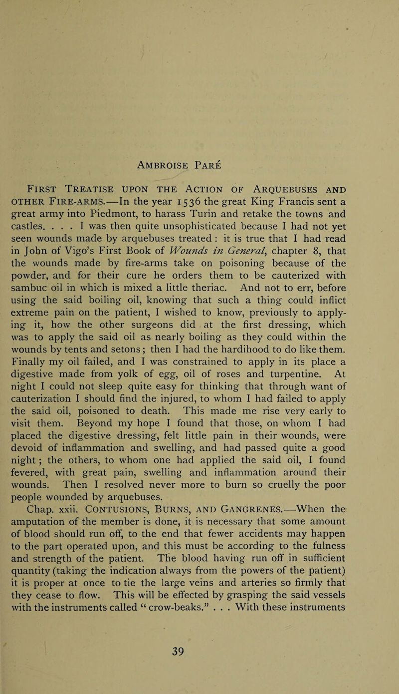 Ambroise Pare First Treatise upon the Action of Arquebuses and other Fire-arms.—In the year 1536 the great King Francis sent a great army into Piedmont, to harass Turin and retake the towns and castles. ... I was then quite unsophisticated because I had not yet seen wounds made by arquebuses treated : it is true that I had read in John of Vigo’s First Book of Wounds in General, chapter 8, that the wounds made by fire-arms take on poisoning because of the powder, and for their cure he orders them to be cauterized with sambuc oil in which is mixed a little theriac. And not to err, before using the said boiling oil, knowing that such a thing could inflict extreme pain on the patient, I wished to know, previously to apply¬ ing it, how the other surgeons did at the first dressing, which was to apply the said oil as nearly boiling as they could within the wounds by tents and setons; then I had the hardihood to do like them. Finally my oil failed, and I was constrained to apply in its place a digestive made from yolk of egg, oil of roses and turpentine. At night I could not sleep quite easy for thinking that through want of cauterization I should find the injured, to whom I had failed to apply the said oil, poisoned to death. This made me rise very early to visit them. Beyond my hope I found that those, on whom I had placed the digestive dressing, felt little pain in their wounds, were devoid of inflammation and swelling, and had passed quite a good night; the others, to whom one had applied the said oil, I found fevered, with great pain, swelling and inflammation around their wounds. Then I resolved never more to burn so cruelly the poor people wounded by arquebuses. Chap. xxii. CONTUSIONS, BURNS, AND Gangrenes.—When the amputation of the member is done, it is necessary that some amount of blood should run off, to the end that fewer accidents may happen to the part operated upon, and this must be according to the fulness and strength of the patient. The blood having run off in sufficient quantity (taking the indication always from the powers of the patient) it is proper at once to tie the large veins and arteries so firmly that they cease to flow. This will be effected by grasping the said vessels with the instruments called “ crow-beaks.” . . . With these instruments