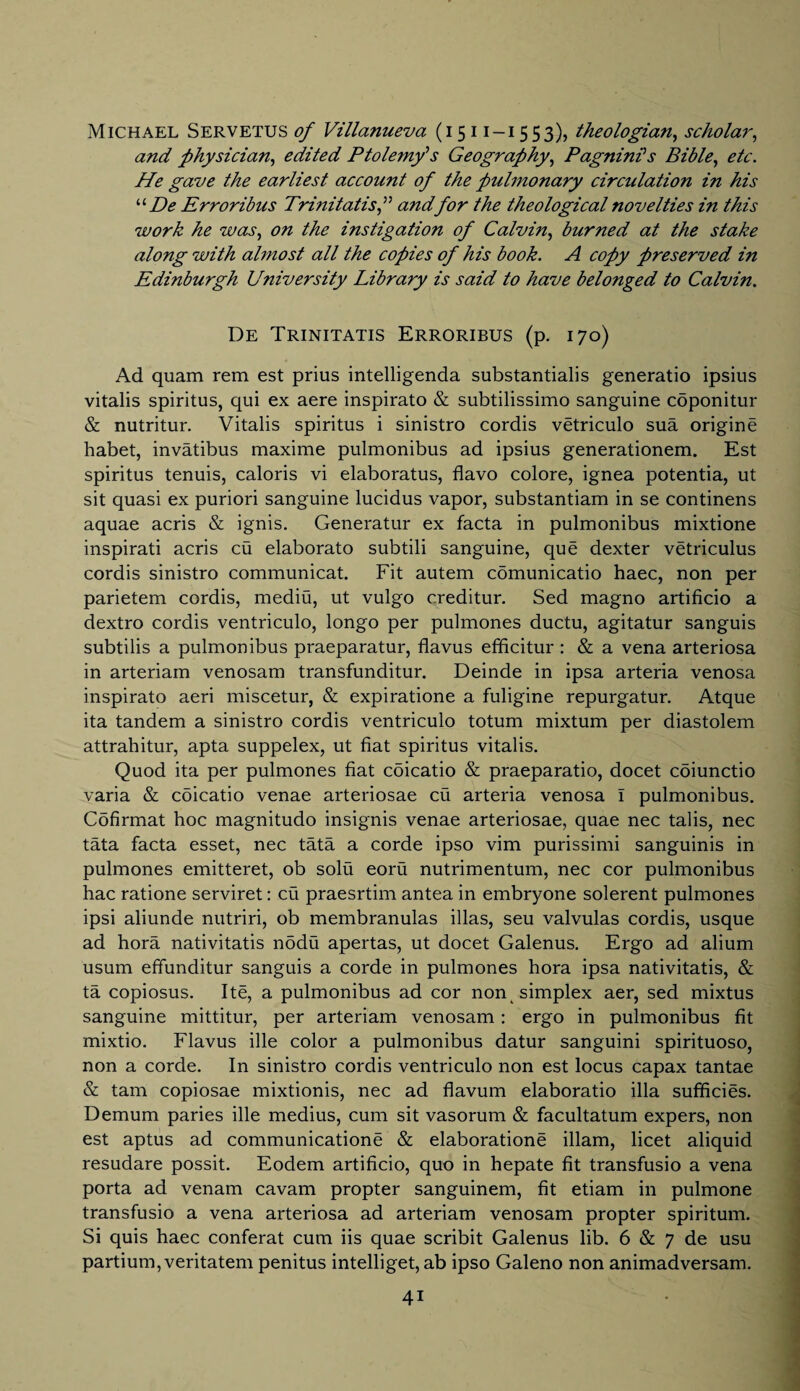 and physician, edited Ptolemy’s Geography, PagninHs Bible, etc. He gave the earliest account of the pulmonary circulation in his uDe Erroribus Trinitatisf and for the theological novelties in this work he was, on the instigation of Calvin, burned at the stake along with almost all the copies of his book. A copy preserved in Edinburgh University Library is said to have belonged to Calvin. De Trinitatis Erroribus (p. 170) Ad quam rem est prius intelligenda substantial^ generatio ipsius vitalis spiritus, qui ex aere inspirato & subtilissimo sanguine coponitur & nutritur. Vitalis spiritus i sinistro cordis vetriculo sua origine habet, invatibus maxime pulmonibus ad ipsius generationem. Est spiritus tenuis, caloris vi elaboratus, flavo colore, ignea potentia, ut sit quasi ex puriori sanguine lucidus vapor, substantiam in se continens aquae acris & ignis. Generatin' ex facta in pulmonibus mixtione inspirati acris cu elaborato subtili sanguine, que dexter vetriculus cordis sinistro communicat. Fit autem comunicatio haec, non per parietem cordis, mediu, ut vulgo creditur. Sed magno artificio a dextro cordis ventriculo, longo per pulmones ductu, agitatur sanguis subtilis a pulmonibus praeparatur, flavus efficitur : & a vena arteriosa in arteriam venosam transfunditur. Deinde in ipsa arteria venosa inspirato aeri miscetur, & expiratione a fuligine repurgatur. Atque ita tandem a sinistro cordis ventriculo totum mixtum per diastolem attrahitur, apta suppelex, ut fiat spiritus vitalis. Quod ita per pulmones fiat cbicatio & praeparatio, docet coiunctio varia & coicatio venae arteriosae cu arteria venosa 1 pulmonibus. Cofirmat hoc magnitudo insignis venae arteriosae, quae nec talis, nec tata facta esset, nec tata a corde ipso vim purissimi sanguinis in pulmones emitteret, ob solu eoru nutrimentum, nec cor pulmonibus hac ratione serviret: cu praesrtim antea in embryone solerent pulmones ipsi aliunde nutriri, ob membranulas illas, seu valvulas cordis, usque ad hora nativitatis nodu apertas, ut docet Galenus. Ergo ad alium usum efifunditur sanguis a corde in pulmones hora ipsa nativitatis, & ta copiosus. Ite, a pulmonibus ad cor non simplex aer, sed mixtus sanguine mittitur, per arteriam venosam: ergo in pulmonibus fit mixtio. Flavus ille color a pulmonibus datur sanguini spirituoso, non a corde. In sinistro cordis ventriculo non est locus capax tantae & tarn copiosae mixtionis, nec ad fiavum elaboratio ilia sufficies. Demum paries ille medius, cum sit vasorum & facultatum expers, non est aptus ad communications & elaborations illam, licet aliquid resudare possit. Eodem artificio, quo in hepate fit transfusio a vena porta ad venam cavam propter sanguinem, fit etiam in pulmone transfusio a vena arteriosa ad arteriam venosam propter spiritum. Si quis haec conferat cum iis quae scribit Galenus lib. 6 & 7 de usu partium, veritatem penitus intelliget, ab ipso Galeno non animadversam.