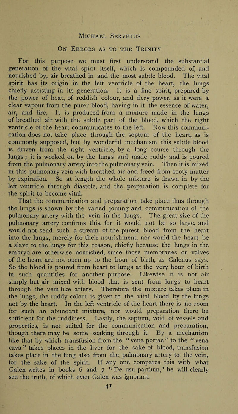 Michael Servetus On Errors as to the Trinity For this purpose we must first understand the substantial generation of the vital spirit itself, which is compounded of, and nourished by, air breathed in and the most subtle blood. The vital spirit has its origin in the left ventricle of the heart, the lungs chiefly assisting in its generation. It is a fine spirit, prepared by the power of heat, of reddish colour, and fiery power, as it were a clear vapour from the purer blood, having in it the essence of water, air, and fire. It is produced from a mixture made in the lungs of breathed air with the subtle part of the blood, which the right ventricle of the heart communicates to the left. Now this communi¬ cation does not take place through the septum of the heart, as is commonly supposed, but by wonderful mechanism this subtle blood is driven from the right ventricle, by a long course through the lungs ; it is worked on by the lungs and made ruddy and is poured from the pulmonary artery into the pulmonary vein. Then it is mixed in this pulmonary vein with breathed air and freed from sooty matter by expiration. So at length the whole mixture is drawn in by the left ventricle through diastole, and the preparation is complete for the spirit to become vital. That the communication and preparation take place thus through the lungs is shown by the varied joining and communication of the pulmonary artery with the vein in the lungs. The great size of the pulmonary artery confirms this, for it would not be so large, and would not send such a stream of the purest blood from the heart into the lungs, merely for their nourishment, nor would the heart be a slave to the lungs for this reason, chiefly because the lungs in the embryo are otherwise nourished, since those membranes or valves of the heart are not open up to the hour of birth, as Galenus says. So the blood is poured from heart to lungs at the very hour of birth in such quantities for another purpose. Likewise it is not air simply but air mixed with blood that is sent from lungs to heart through the vein-like artery. Therefore the mixture takes place in the lungs, the ruddy colour is given to the vital blood by the lungs not by the heart. In the left ventricle of the heart there is no room for such an abundant mixture, nor would preparation there be sufficient for the ruddiness. Lastly, the septum, void of vessels and properties, is not suited for the communication and preparation, though there may be some soaking through it. By a mechanism like that by which transfusion from the “ vena portae ” to the u vena cava ” takes places in the liver for the sake of blood, transfusion takes place in the lung also from the pulmonary artery to the vein, for the sake of the spirit. If any one compares this with what Galen writes in books 6 and 7 “ De usu partium,” he will clearly see the truth, of which even Galen was ignorant.