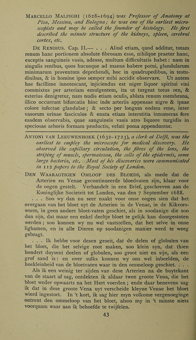 Marcello Malpighi (1628-^1694) was Professor of A?iatomy at Pisa, Messina, and Bologna; he was one of the earliest ?nicro- scopists and may be called the founder of histology. He first described the minute structure of the kidneys, spleen, cerebral cortex, etc. De Renibus. Cap. II.— . . . Aliud etiam, quod additur, totam renum hanc portionem absolute fibrosam esse, nihilque praeter hanc, exceptis sanguineis vasis, adesse, multum difficultatis habet: nam in singulis renibus, quos liucusque ad manus habere potui, glandularum minimarum proventum deprehendi, hoc in quadrupedibus, in testu- dinibus, & in homine ipso semper mihi accidit observare. Ut autem hae facillime innotescant, injiciendus est niger liquor spiritui vini commixtus per arteriam emulgentem, ita ut turgeat totus ren, & exterius denigretur, nam nudis etiam oculis, ablata renum membrana, illico occurrunt bifurcatis hinc inde arteriis appensae nigro & ipsae colore infectae glandulae ■ & secto per longum eodem rene, inter vasorum urinae fasciculos & enata etiam interstitia innumeras fere easdem observabis, quae sanguineis vasis atro liquore turgidis in speciosae arboris formam productis, veluti poma appenduntur. Antoni van Leeuwenhoek (1632-1723), a clerk at Delft, was the earliest to employ the microscope for medical discovery. He observed the capillary circulation, the fibres of the lens, the striping of muscle, spermatozoa, the cells of the epidermis, some large bacteria, etc. Most of his discoveries were communicated hi 112 papers to the Royal Society of London. Den Waaragtigen Omloop des Bloeds, als mede dat de Arterien en Venae gecontinueerde bloedvaten zijn, klaar voor de oogen gestelt. Verhandelt in een Brief, geschreven aan de Koninglijke Societeit tot Londen, van den 7 September 1688. . . . Soo wy dan nu seer naakt voor onse oogen sien dat het overgaan van het bloet uyt de Arterien in de Venae, in de Kikvors- worm, in geen andere bloet-vaten geschiet, als in soodanige die soo dun sijn, dat maar een enkel deeltje bloet te gelijk kan doorgestoten werden ; soo konnen wy nu wel vaststellen, dat het selve in onse lighamen, en in alle Dieren op soodanigen manier werd te weeg gebragt. ... Ik hebbe voor desen geseit, dat de delen of globulen van het bloet, die het selvige root maken, soo klein syn, dat thien hondert duysent deelen of globulen, soo groot niet en sijn, als een grof sand is : en over sulks konnen wy ons wel inbeelden, de hoekleinheid van de bloetvaten waar in den ommeloop geschiet. . . . Als ik een weinig ter sijden van dese Arterien na de buytekant van de staart af sag, ontdekten ik aldaar twee groote Vena, die het bloet weder opwaarts na het Hert voerden ; ende daar benevens sag ik dat in dese groote Vena uyt verscheide kleyne Venae het bloet wierd ingestort. In 5t kort, ik sag hier myn volkome vergenoeginge ontrent den ommeloop van het bloet, alsoo my in 5t minste niets voorquam waar aan ik behoefde te twijfelen.