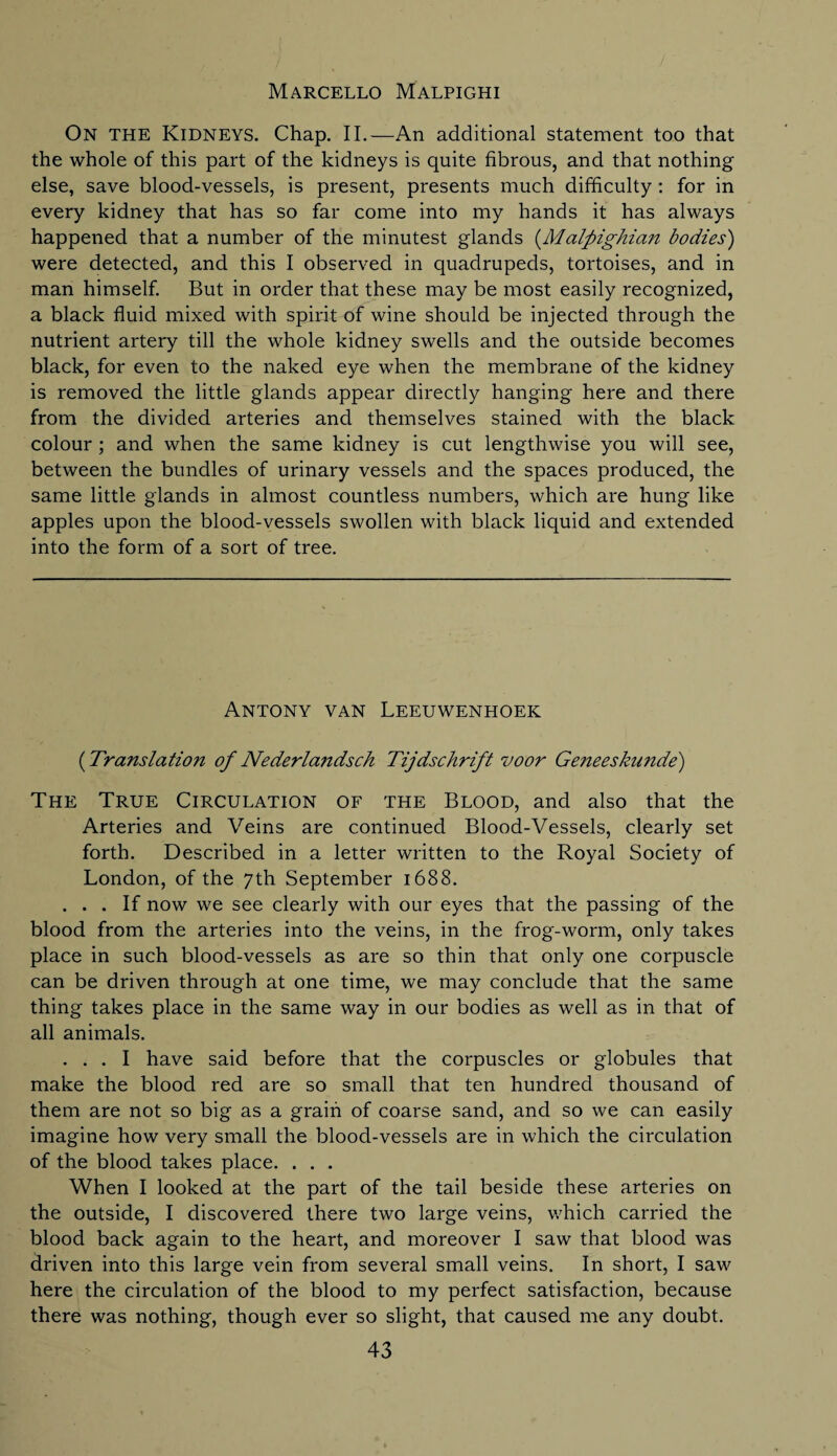 Marcello Malpighi On the Kidneys. Chap. II.—An additional statement too that the whole of this part of the kidneys is quite fibrous, and that nothing else, save blood-vessels, is present, presents much difficulty : for in every kidney that has so far come into my hands it has always happened that a number of the minutest glands (Malpighian bodies) were detected, and this I observed in quadrupeds, tortoises, and in man himself. But in order that these may be most easily recognized, a black fluid mixed with spirit of wine should be injected through the nutrient artery till the whole kidney swells and the outside becomes black, for even to the naked eye when the membrane of the kidney is removed the little glands appear directly hanging here and there from the divided arteries and themselves stained with the black colour ; and when the same kidney is cut lengthwise you will see, between the bundles of urinary vessels and the spaces produced, the same little glands in almost countless numbers, which are hung like apples upon the blood-vessels swollen with black liquid and extended into the form of a sort of tree. Antony van Leeuwenhoek (Translation of Nederlandsch Tijdschrift voor Geneeskunde') The True Circulation of the Blood, and also that the Arteries and Veins are continued Blood-Vessels, clearly set forth. Described in a letter written to the Royal Society of London, of the 7th September 1688. ... If now we see clearly with our eyes that the passing of the blood from the arteries into the veins, in the frog-worm, only takes place in such blood-vessels as are so thin that only one corpuscle can be driven through at one time, we may conclude that the same thing takes place in the same way in our bodies as well as in that of all animals. ... I have said before that the corpuscles or globules that make the blood red are so small that ten hundred thousand of them are not so big as a grain of coarse sand, and so we can easily imagine how very small the blood-vessels are in which the circulation of the blood takes place. . . . When I looked at the part of the tail beside these arteries on the outside, I discovered there two large veins, which carried the blood back again to the heart, and moreover I saw that blood was driven into this large vein from several small veins. In short, I saw here the circulation of the blood to my perfect satisfaction, because there was nothing, though ever so slight, that caused me any doubt.