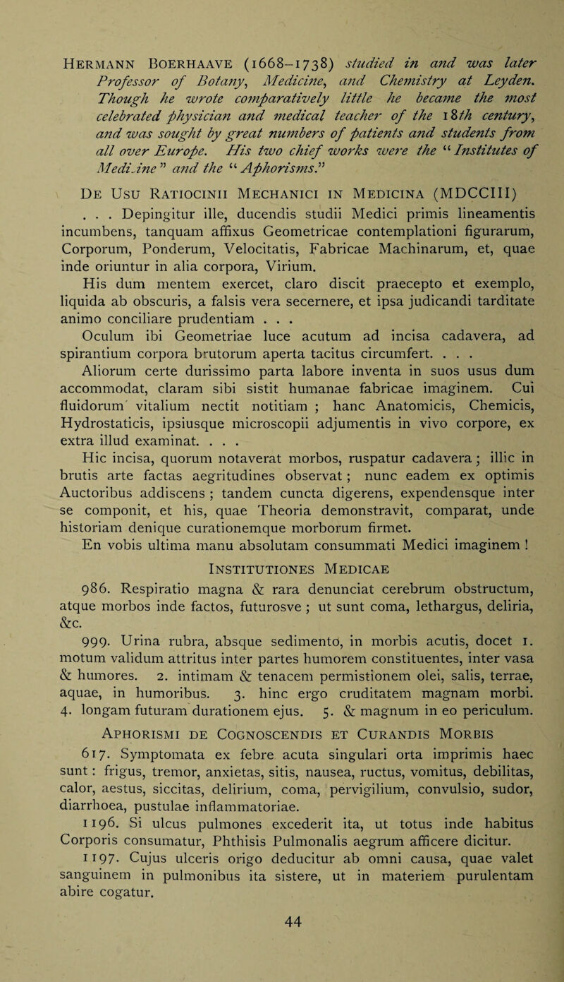 Hermann Boerhaave (1668-1738) studied in and was later Professor of Botany, Medicine, and Chemistry at Leyden. Though he wrote comparatively little he became the most celebrated physician and medical teacher of the \Zth century, and was sought by great numbers of patients and stude?its from all over Europe. His two chief works were the “ Institutes of MediJne ” and the “ Aphorisms De Usu Ratiocinii Mechanici in Medicina (MDCCIII) . . . Depingitur ille, ducendis studii Medici primis lineamentis incumbens, tanquam affixus Geometricae contemplationi figurarum, Corporum, Ponderum, Velocitatis, Fabricae Machinarum, et, quae inde oriuntur in alia corpora, Virium. His dum mentem exercet, claro discit praecepto et exemplo, liquida ab obscuris, a falsis vera secernere, et ipsa judicandi tarditate animo conciliare prudentiam . . . Oculum ibi Geometriae luce acutum ad incisa cadavera, ad spirantium corpora brutorum aperta tacitus circumfert. . . . Aliorum certe durissimo parta labore inventa in suos usus dum accommodat, claram sibi sistit humanae fabricae imaginem. Cui fluidorum vitalium nectit notitiam ; hanc Anatomicis, Chemicis, Hydrostaticis, ipsiusque microscopii adjumentis in vivo corpore, ex extra illud examinat. . . . Hie incisa, quorum notaverat morbos, ruspatur cadavera • illic in brutis arte factas aegritudines observat ; nunc eadem ex optimis Auctoribus addiscens ; tandem cuncta digerens, expendensque inter se componit, et his, quae Theoria demonstravit, comparat, unde historiam denique curationemque morborum firmet. En vobis ultima manu absolutam consummati Medici imaginem ! Institutiones Medicae 986. Respiratio magna & rara denunciat cerebrum obstructum, atque morbos inde factos, futurosve ; ut sunt coma, lethargus, deliria, &c. 999. Urina rubra, absque sedimento, in morbis acutis, docet 1. motum validum attritus inter partes humorem constituentes, inter vasa & humores. 2. intimam & tenacem permistionem olei, salis, terrae, aquae, in humoribus. 3. hinc ergo cruditatem magnam morbi. 4. longam futuram durationem ejus. 5. & magnum in eo periculum. Aphorismi de Cognoscendis et Curandis Morbis 617. Symptomata ex febre acuta singulari orta imprimis haec sunt: frigus, tremor, anxietas, sitis, nausea, ructus, vomitus, debilitas, calor, aestus, siccitas, delirium, coma, pervigilium, convulsio, sudor, diarrhoea, pustulae inflammatoriae. 1196. Si ulcus pulmones excederit ita, ut totus inde habitus Corporis consumatur, Phthisis Pulmonalis aegrum afficere dicitur. 1197. Cujus ulceris origo deducitur ab omni causa, quae valet sanguinem in pulmonibus ita sistere, ut in materiem purulentam abire cogatur.