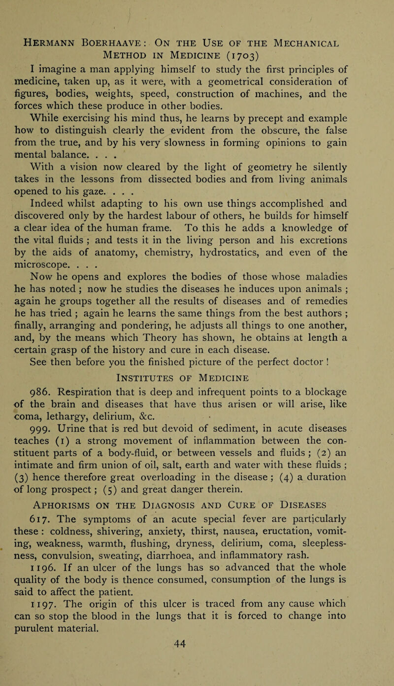 Hermann Boerhaave : On the Use of the Mechanical Method in Medicine (1703) I imagine a man applying himself to study the first principles of medicine, taken up, as it were, with a geometrical consideration of figures, bodies, weights, speed, construction of machines, and the forces which these produce in other bodies. While exercising his mind thus, he learns by precept and example how to distinguish clearly the evident from the obscure, the false from the true, and by his very slowness in forming opinions to gain mental balance. . . . With a vision now cleared by the light of geometry he silently takes in the lessons from dissected bodies and from living animals opened to his gaze. . . . Indeed whilst adapting to his own use things accomplished and discovered only by the hardest labour of others, he builds for himself a clear idea of the human frame. To this he adds a knowledge of the vital fluids ; and tests it in the living person and his excretions by the aids of anatomy, chemistry, hydrostatics, and even of the microscope. . . . Now he opens and explores the bodies of those whose maladies he has noted ; now he studies the diseases he induces upon animals ; again he groups together all the results of diseases and of remedies he has tried ; again he learns the same things from the best authors ; finally, arranging and pondering, he adjusts all things to one another, and, by the means which Theory has shown, he obtains at length a certain grasp of the history and cure in each disease. See then before you the finished picture of the perfect doctor ! Institutes of Medicine 986. Respiration that is deep and infrequent points to a blockage of the brain and diseases that have thus arisen or will arise, like coma, lethargy, delirium, &c. 999. Urine that is red but devoid of sediment, in acute diseases teaches (1) a strong movement of inflammation between the con¬ stituent parts of a body-fluid, or between vessels and fluids ; (2) an intimate and firm union of oil, salt, earth and water with these fluids ; (3) hence therefore great overloading in the disease ; (4) a duration of long prospect; (5) and great danger therein. Aphorisms on the Diagnosis and Cure of Diseases 617. The symptoms of an acute special fever are particularly these : coldness, shivering, anxiety, thirst, nausea, eructation, vomit¬ ing, weakness, warmth, flushing, dryness, delirium, coma, sleepless¬ ness, convulsion, sweating, diarrhoea, and inflammatory rash. 1196. If an ulcer of the lungs has so advanced that the whole quality of the body is thence consumed, consumption of the lungs is said to affect the patient. 1197. The origin of this ulcer is traced from any cause which can so stop the blood in the lungs that it is forced to change into purulent material.