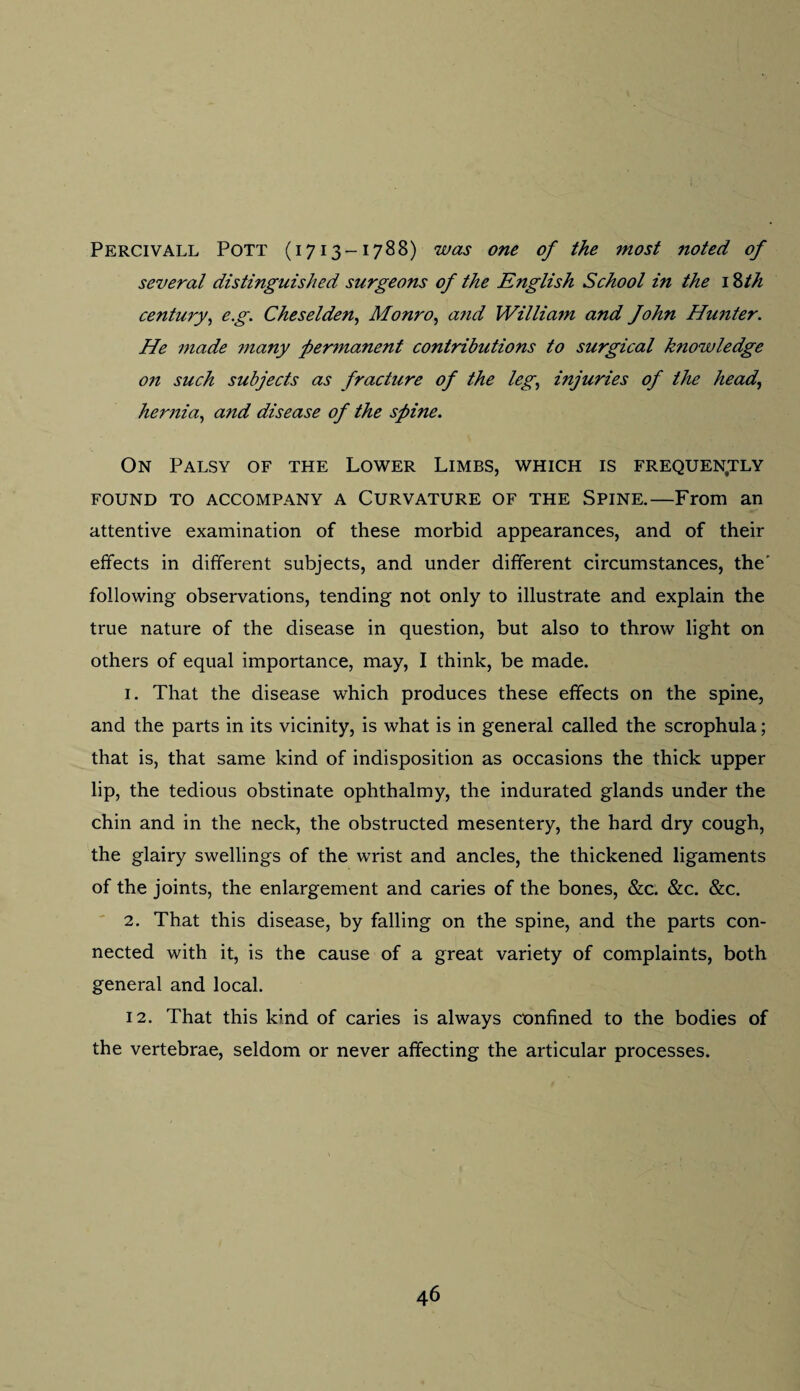 Percivall Pott (1713-1788) was one of the most jioted of several distinguished surgeons of the English School in the 18th century, eg. Cheselden, Monro, and William and fohn Himter. He made ?nany permanent contributions to surgical knowledge o?i such subjects as fracture of the leg, injuries of the head, hernia, and disease of the spine. On Palsy of the Lower Limbs, which is frequently FOUND TO ACCOMPANY A CURVATURE OF THE SPINE.—From an attentive examination of these morbid appearances, and of their effects in different subjects, and under different circumstances, the' following observations, tending not only to illustrate and explain the true nature of the disease in question, but also to throw light on others of equal importance, may, I think, be made. 1. That the disease which produces these effects on the spine, and the parts in its vicinity, is what is in general called the scrophula; that is, that same kind of indisposition as occasions the thick upper lip, the tedious obstinate ophthalmy, the indurated glands under the chin and in the neck, the obstructed mesentery, the hard dry cough, the glairy swellings of the wrist and ancles, the thickened ligaments of the joints, the enlargement and caries of the bones, &c. &c. &c. 2. That this disease, by falling on the spine, and the parts con¬ nected with it, is the cause of a great variety of complaints, both general and local. 12. That this kind of caries is always confined to the bodies of the vertebrae, seldom or never affecting the articular processes.