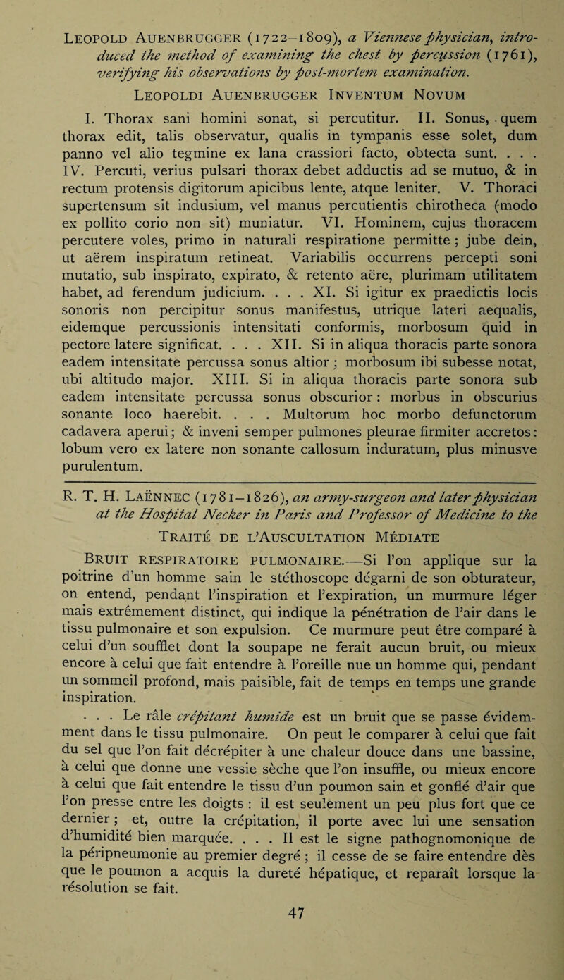 Leopold Auenbrugger (1722-1809), a Viennese physician, i?itro- duced the method of examining the chest by percussion (1761), verifying his observations by post-mortem examination. Leopoldi Auenbrugger Inventum Novum I. Thorax sani homini sonat, si percutitur. II. Sonus, .quem thorax edit, talis observatur, qualis in tympanis esse solet, dum panno vel alio tegrnine ex lana crassiori facto, obtecta sunt. . . . IV. Percuti, verius pulsari thorax debet adductis ad se mutuo, & in rectum protensis digitorum apicibus lente, atque leniter. V. Thoraci supertensum sit indusium, vel manus percutientis chirotheca (modo ex pollito corio non sit) muniatur. VI. Hominem, cujus thoracem percutere voles, primo in naturali respiratione permitte ; jube dein, ut aerem inspiratum retineat. Variabilis occurrens percepti soni mutatio, sub inspirato, expirato, & retento aere, plurimam utilitatem habet, ad ferendum judicium. . . . XI. Si igitur ex praedictis locis sonoris non percipitur sonus manifestus, utrique lateri aequalis, eidemque percussionis intensitati conformis, morbosum quid in pectore latere significat. . . . XII. Si in aliqua thoracis parte sonora eadem intensitate percussa sonus altior ; morbosum ibi subesse notat, ubi altitudo major. XIII. Si in aliqua thoracis parte sonora sub eadem intensitate percussa sonus obscurior: morbus in obscurius sonante loco haerebit. . . . Multorum hoc morbo defunctorum cadavera aperui; & inveni semper pulmones pleurae firmiter accretos: lobum vero ex latere non sonante callosum induratum, plus minusve purulentum. R. T. H. Laennec (1781-1826), an army-surgeon and later physician at the Hospital Necker i?i Paris and Professor of Medicine to the Traite de l’Auscultation Mediate Bruit respiratoire pulmonaire.—Si Ton applique sur la poitrine d’un homme sain le stethoscope degarni de son obturateur, on entend, pendant l’inspiration et l’expiration, un murmure leger mais extremement distinct, qui indique la penetration de Fair dans le tissu pulmonaire et son expulsion. Ce murmure peut etre compare a celui d’un soufflet dont la soupape ne ferait aucun bruit, ou mieux encore a celui que fait entendre h l’oreille nue un homme qui, pendant un sommeil profond, mais paisible, fait de temps en temps une grande inspiration. . . . Le rale crepitant humide est un bruit que se passe evidem- ment dans le tissu pulmonaire. On peut le comparer h celui que fait du sel que l’on fait decrepiter h une chaleur douce dans une bassine, h celui que donne une vessie seche que l’on insuffle, ou mieux encore a celui que fait entendre le tissu d’un poumon sain et gonfle d’air que 1’on presse entre les doigts : il est seulement un peu plus fort que ce dernier; et, outre la crepitation, il porte avec lui une sensation d’humidite bien marquee. . . . Il est le signe pathognomonique de la peripneumonie au premier degre ; il cesse de se faire entendre des que le poumon a acquis la durete hepatique, et reparait lorsque la resolution se fait.