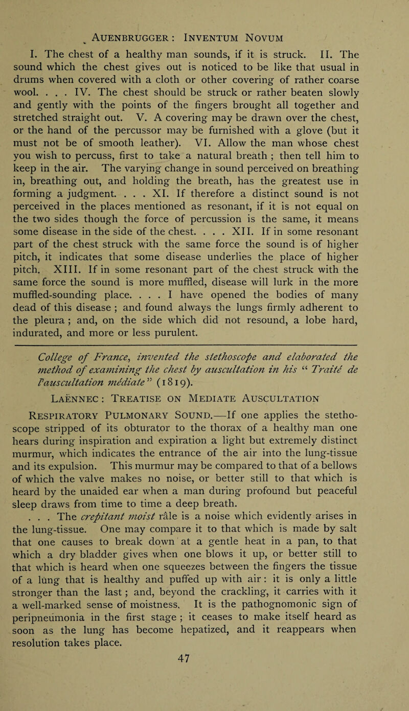 AUENBRUGGER: INVENTUM NOVUM I. The chest of a healthy man sounds, if it is struck. II. The sound which the chest gives out is noticed to be like that usual in drums when covered with a cloth or other covering of rather coarse wool. ... IV. The chest should be struck or rather beaten slowly and gently with the points of the fingers brought all together and stretched straight out. V. A covering may be drawn over the chest, or the hand of the percussor may be furnished with a glove (but it must not be of smooth leather). VI. Allow the man whose chest you wish to percuss, first to take a natural breath ; then tell him to keep in the air. The varying change in sound perceived on breathing in, breathing out, and holding the breath, has the greatest use in forming a judgment. . . . XI. If therefore a distinct sound is not perceived in the places mentioned as resonant, if it is not equal on the two sides though the force of percussion is the same, it means some disease in the side of the chest. ... XII. If in some resonant part of the chest struck with the same force the sound is of higher pitch, it indicates that some disease underlies the place of higher pitch. XIII. If in some resonant part of the chest struck with the same force the sound is more muffled, disease will lurk in the more muffled-sounding place. ... I have opened the bodies of many dead of this disease ; and found always the lungs firmly adherent to the pleura ; and, on the side which did not resound, a lobe hard, indurated, and more or less purulent. College of France, invented the stethoscope and elaborated the method of examining the chest by anscultatio?i in his “ Traite de Vauscultation mediate55 (1819). Laennec : Treatise on Mediate Auscultation Respiratory Pulmonary Sound.—If one applies the stetho¬ scope stripped of its obturator to the thorax of a healthy man one hears during inspiration and expiration a light but extremely distinct murmur, which indicates the entrance of the air into the lung-tissue and its expulsion. This murmur may be compared to that of a bellows of which the valve makes no noise, or better still to that which is heard by the unaided ear when a man during profound but peaceful sleep draws from time to time a deep breath. . . . The crefiitajit moist rale is a noise which evidently arises in the lung-tissue. One may compare it to that which is made by salt that one causes to break down at a gentle heat in a pan, to that which a dry bladder gives when one blows it up, or better still to that which is heard when one squeezes between the fingers the tissue of a lung that is healthy and puffed up with air : it is only a little stronger than the last; and, beyond the crackling, it carries with it a well-marked sense of moistness. It is the pathognomonic sign of peripneumonia in the first stage ; it ceases to make itself heard as soon as the lung has become hepatized, and it reappears when resolution takes place. 47