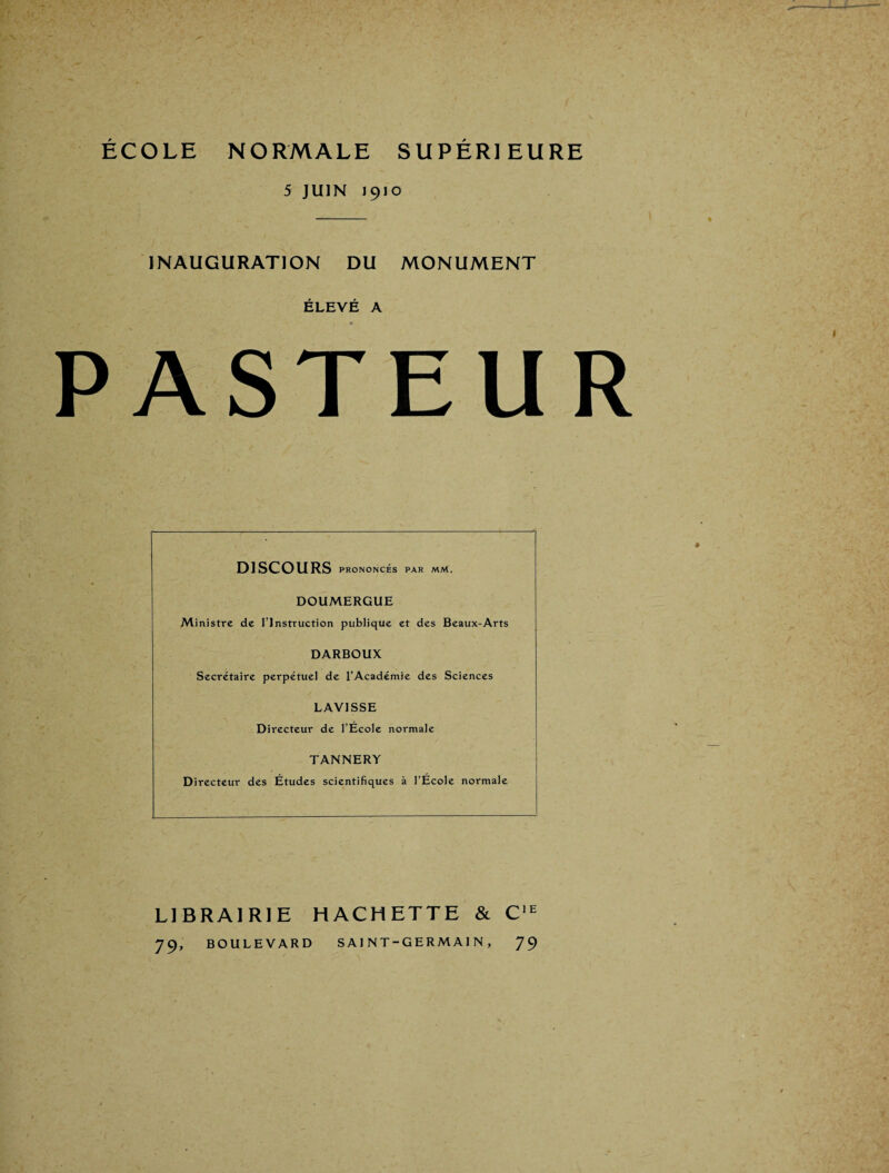 ÉCOLE NORMALE SUPÉRIEURE 5 JUIN 1910 INAUGURATION DU MONUMENT ÉLEVÉ A PASTEUR DISCOURS PRONONCÉS PAR MM. DOUMERGUE Ministre de l’Instruction publique et des Beaux-Arts DARBOUX Secrétaire perpétuel de l’Académie des Sciences LAVISSE Directeur de l’Ecole normale TANNERY Directeur des Etudes scientifiques à l’Ecole normale LIBRAIRIE HACHETTE & C'^ 79, BOULEVARD SAINT-GERMAIN, 79