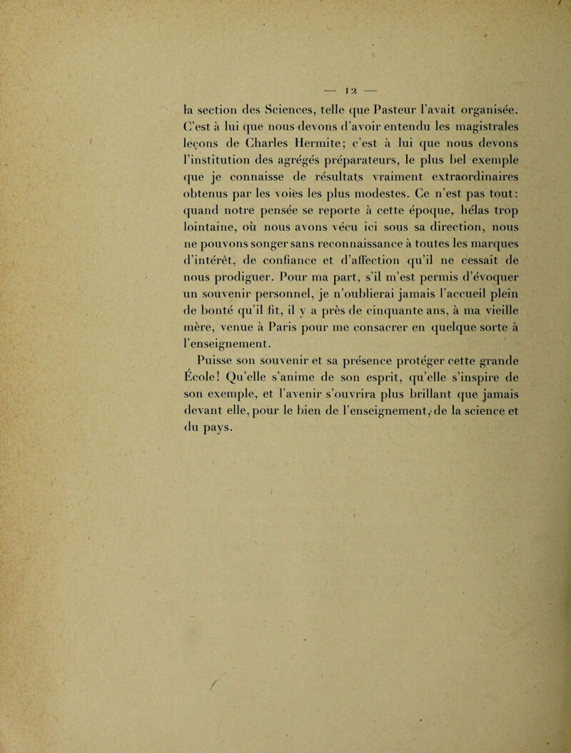 la section des Sciences, telle que Pasteur l’avait organisée. C’est à lui que nous devons d’avoir entendu les magistrales leçons de Charles Hermite; c’est à lui que nous devons l’institution des agrégés préparateurs, le plus bel exemple que je connaisse de résultats vraiment extraordinaires obtenus par les voies les plus modestes. Ce n’est pas tout; quand notre pensée se reporte à cette époque, hélas trop lointaine, ou nous avons vécu ici sous sa direction, nous ne pouvons songer sans reconnaissance à toutes les marques d’intérêt, de confiance et d’affection qu’il ne cessait de nous prodiguer. Pour ma part, s’il m’est permis d’évoquer un souvenir personnel, je n’oublierai jamais l’accueil plein de bonté qu’il fit, il y a près de cinquante ans, à ma vieille mère, venue à Paris pour me consacrer en quelque sorte à l’enseignement. Puisse son souvenir et sa présence protéger cette grande Ecole! Qu’elle s’anime de son esprit, qu’elle s’inspire de son exemple, et l’avenir s’ouvrira plus brillant que jamais devant elle, pour le bien de l’enseignement,* de la science et du pays. \ /