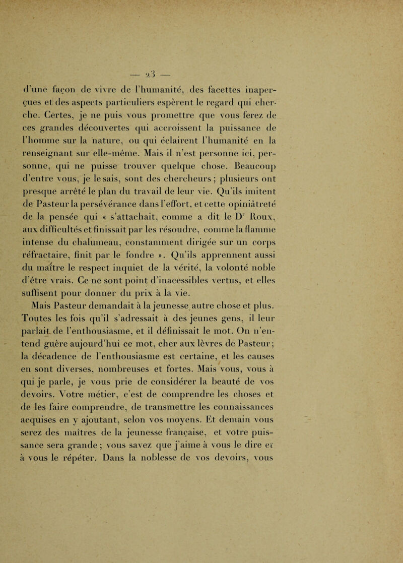 d’une faeon de vivre de l’humanité, des facettes inaper¬ çues et des aspects particuliers espèrent le regard qui cher- elie. Certes, je ne puis vous promettre que vous ferez de ces grandes découvertes (jui accroissent la puissance de l’homme sur la nature, ou qui éclairent l’humanité en la renseignant sur elle-même. Mais il n’est personne ici, per¬ sonne, qui ne puisse trouver quelque chose. Beaucoup d’entre vous, je le sais, sont des chereheurs ; plusieurs ont presque arrêté le plan du travail de leur vie. Qu’ils imitent de Pasteur la persévérance dans l’effort, et cette opiniâtreté de la pensée qui « s’attachait, comme a dit le Roux, aux difficultés et finissait par les résoudre, comme la flamme intense du chalumeau, constamment dirigée sur un corps réfractaire, finit par le fondre ». Qu’ils apprennent aussi du maître le respect inquiet de la vérité, la volonté nolile d’être vrais. Ce ne sont point d’inacessibles vertus, et elles suffisent pour donner du prix à la vie. Mais Pasteur demandait à la jeunesse autre chose et plus. Toutes les fois qu’il s’adressait à des jeunes gens, il leur parlait de l’enthousiasme, et il définissait le mot. On n’en¬ tend guère aujourd’hui ce mot, cher aux lèvres de Pasteur; la décadence de l’entliousiasme est certaine, et les causes en sont diverses, nombreuses et fortes. Mais vous, vous à ([ui je parle, je vous prie de considérer la beauté de vos devoirs. Votre métier, c’est de comprendre les choses et de les faire comprendre, de transmettre les connaissances accjuises en y ajoutant, selon vos moyens. Et demain vous serez des maîtres de la jeunesse française, et votre puis¬ sance sera grande ; vous savez que j’aime à vous le dire et à vous le répéter. Dans la noblesse de vos devoirs, vous