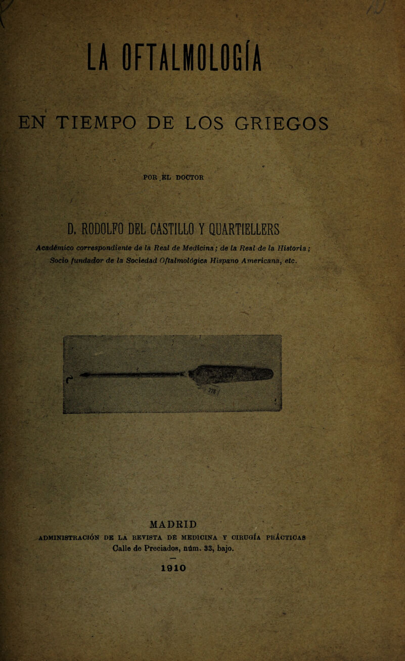 EN TIEMPO DE LOS GRIEGOS POR.EL DOCTOR f : ' • L >/'-• • : ‘ ' >. .. D. RODOLFO DEL CASTILLO Y QUARTIELLERS Académico correspondiente de la Real de Medicina; de la Real de la Historia; Socio fundador de la Sociedad Oftalmológica Hispano Americana, etc. MADRID ‘ ADMINISTRACIÓN DE LA REVISTA DÉ MEDICINA Y CIRUGÍA PRÁCTICAS Calle de Preciados, ñúm. 33, bajo. 1910